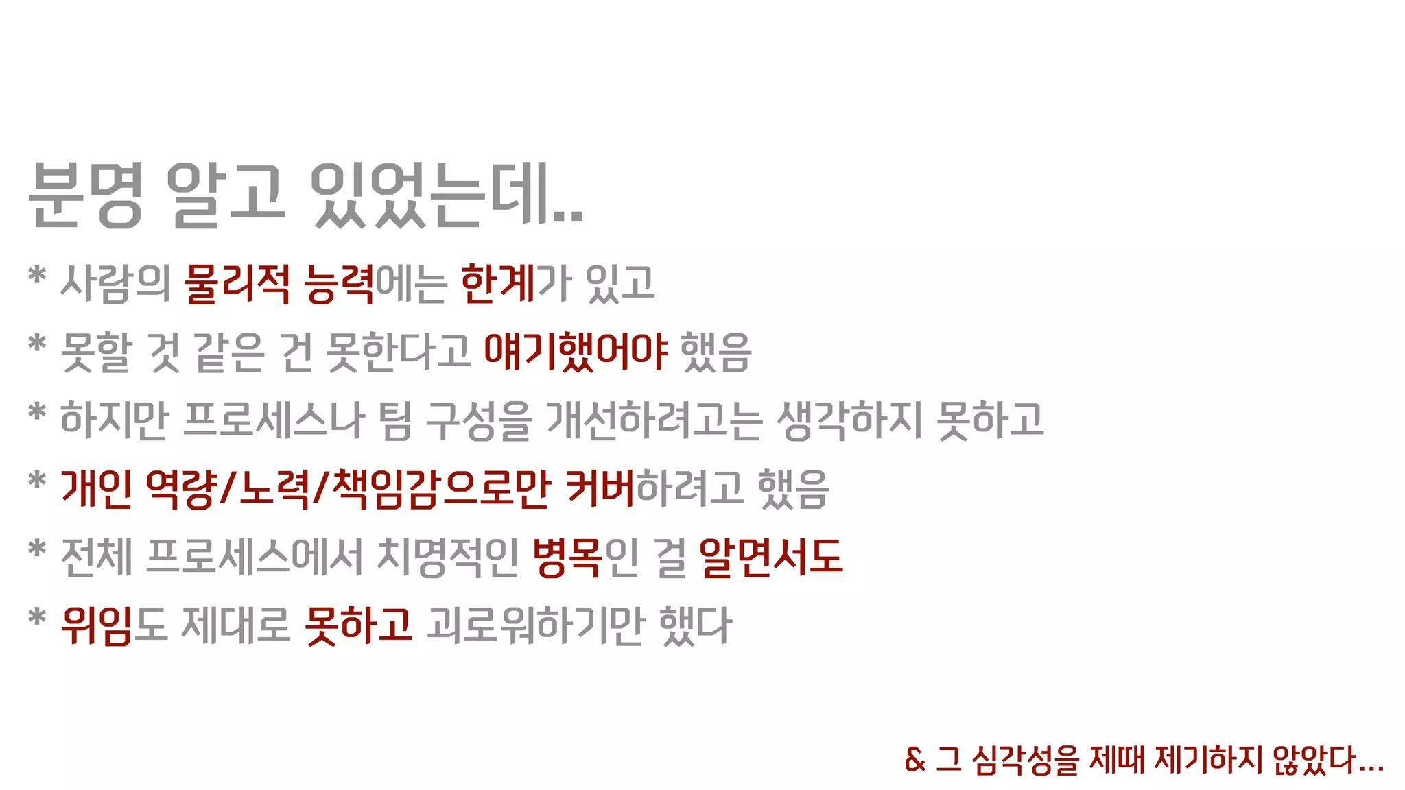 분명 알고 있었는데..
* 사람의 물리적 능력에는 한계가 있고
* 못할 것 같은 건 못한다고 얘기했어야 했음
* 하지만 프로세스나 팀 구성을 개선하려고는 생각하지 못하고
* 개인 역량/노력/책임감으로만 커버하려고 했음
* 전체 프로세스에서 치명적인 병목인 걸 알면서도
* 위임도 제대로 못하고 괴로워하기만 했다
& 그 심각성을 제때 제기하지 않았다…
 