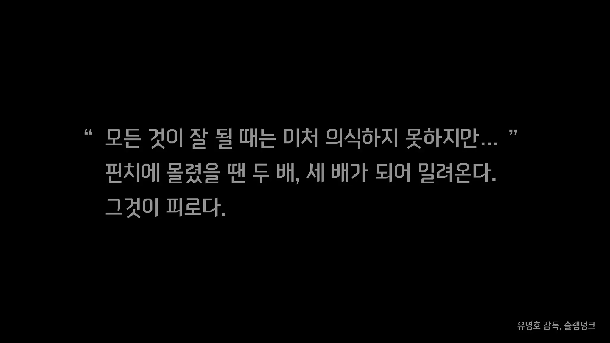 모든 것이 잘 될 때는 미처 의식하지 못하지만…
핀치에 몰렸을 땐 두 배, 세 배가 되어 밀려온다.
그것이 피로다.
유명호 감독, 슬램덩크
“ ”
 