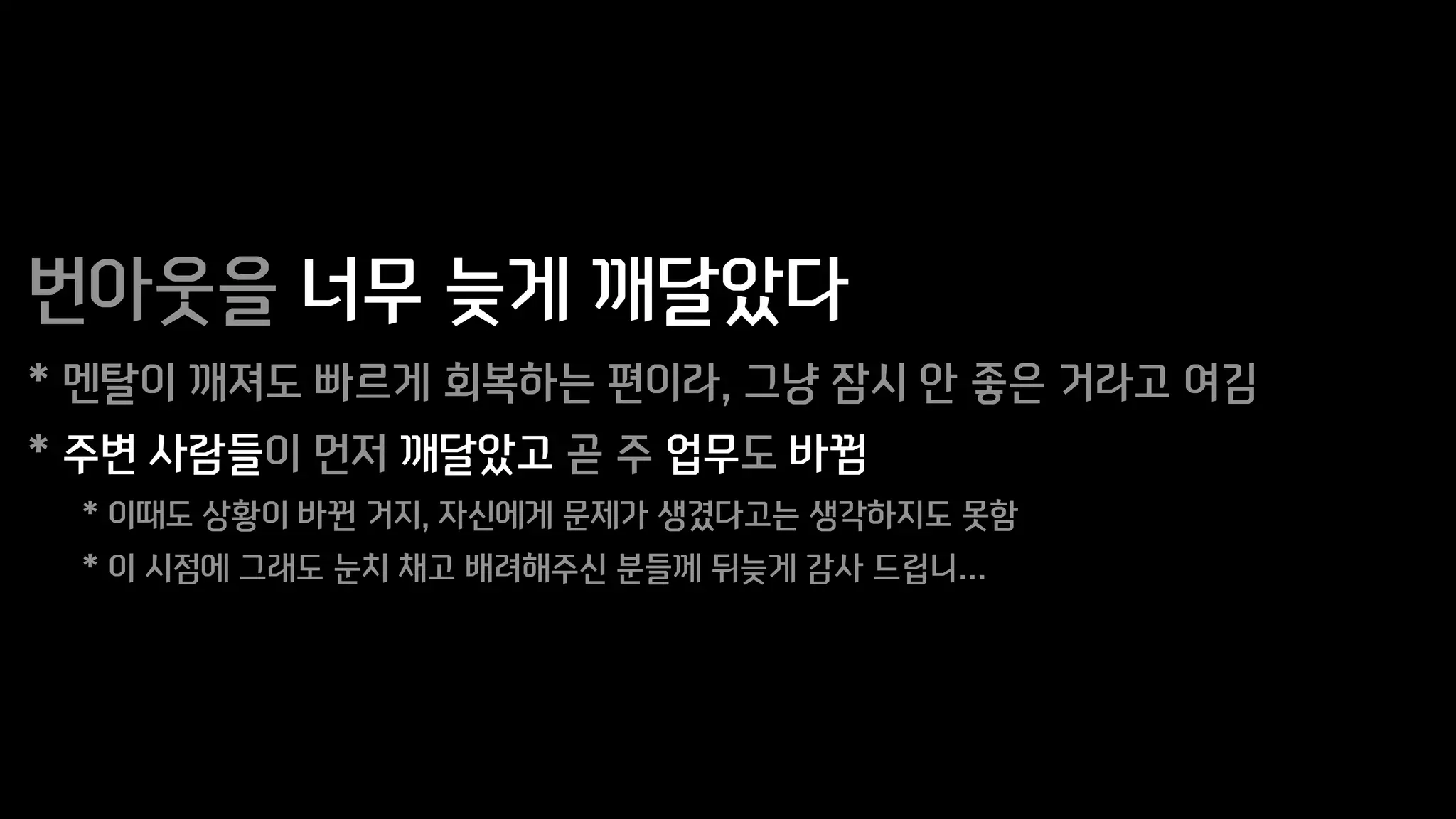 번아웃을 너무 늦게 깨달았다
* 멘탈이 깨져도 빠르게 회복하는 편이라, 그냥 잠시 안 좋은 거라고 여김
* 주변 사람들이 먼저 깨달았고 곧 주 업무도 바뀜
* 이때도 상황이 바뀐 거지, 자신에게 문제가 생겼다고는 생각하지도 못함
* 이 시점에 그래도 눈치 채고 배려해주신 분들께 뒤늦게 감사 드립니…
 