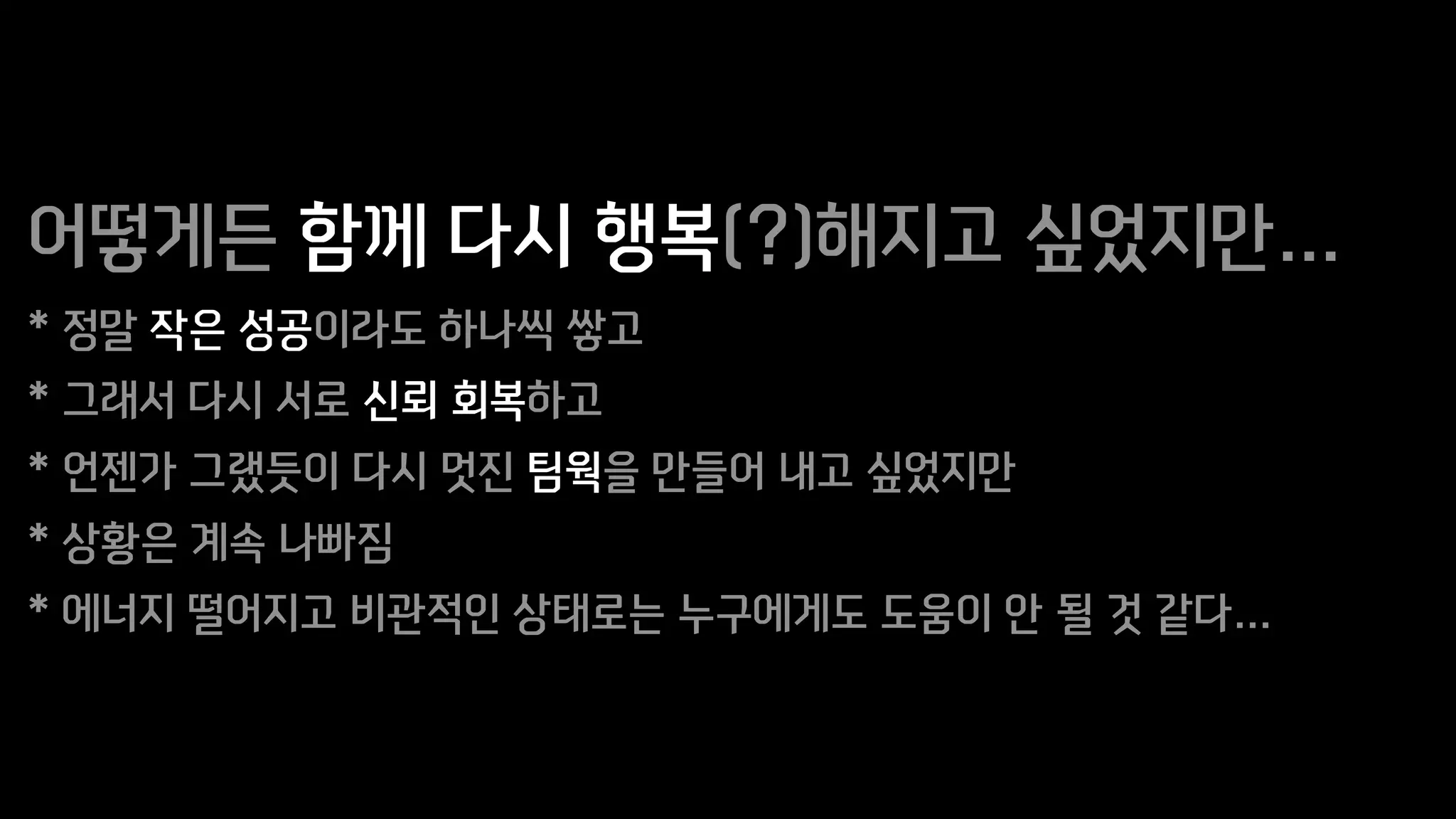어떻게든 함께 다시 행복(?)해지고 싶었지만…
* 정말 작은 성공이라도 하나씩 쌓고
* 그래서 다시 서로 신뢰 회복하고
* 언젠가 그랬듯이 다시 멋진 팀웍을 만들어 내고 싶었지만
* 상황은 계속 나빠짐
* 에너지 떨어지고 비관적인 상태로는 누구에게도 도움이 안 될 것 같다…
 