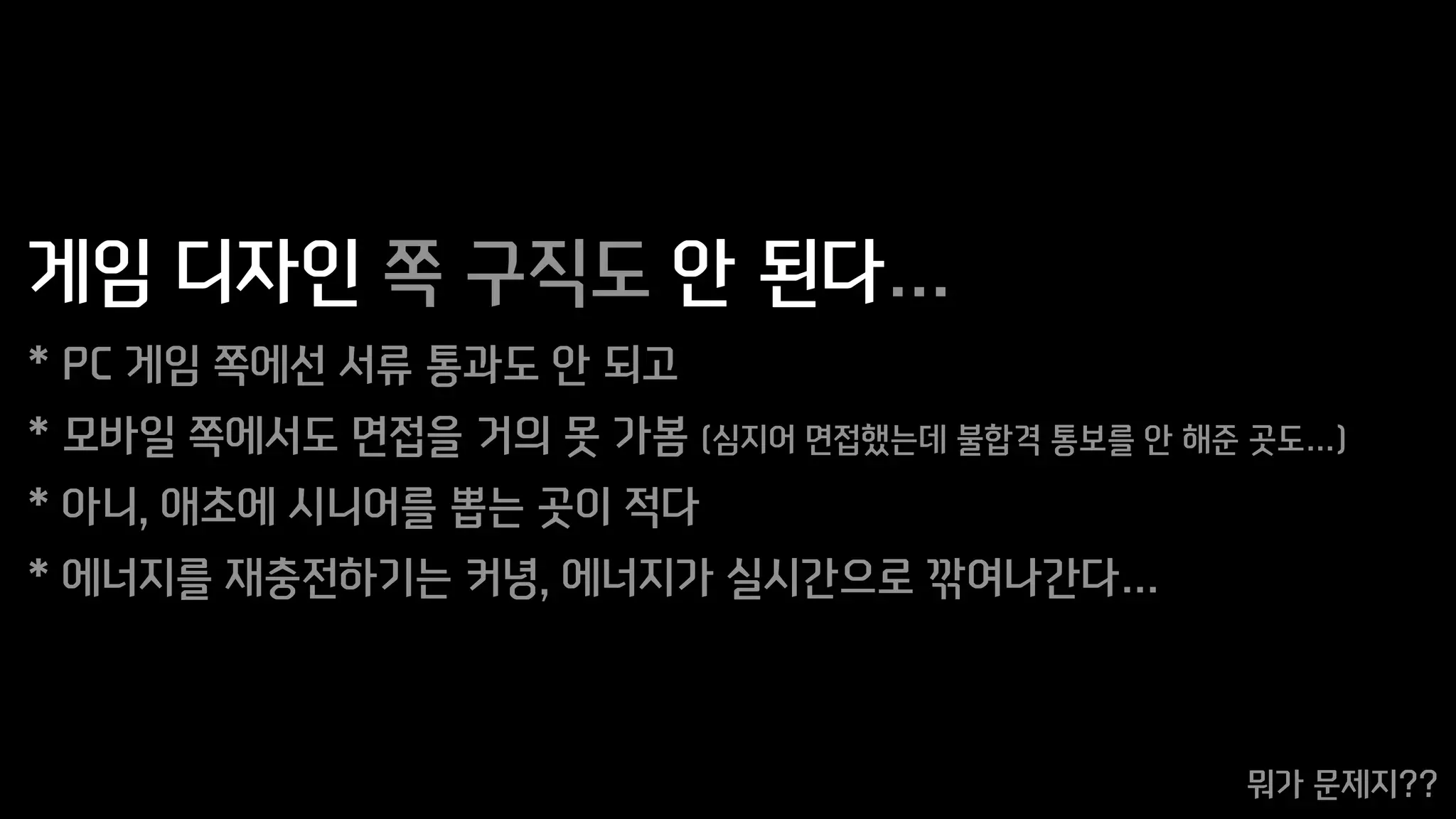 게임 디자인 쪽 구직도 안 된다…
* PC 게임 쪽에선 서류 통과도 안 되고
* 모바일 쪽에서도 면접을 거의 못 가봄 (심지어 면접했는데 불합격 통보를 안 해준 곳도…)
* 아니, 애초에 시니어를 뽑는 곳이 적다
* 에너지를 재충전하기는 커녕, 에너지가 실시간으로 깎여나간다…
뭐가 문제지??
 