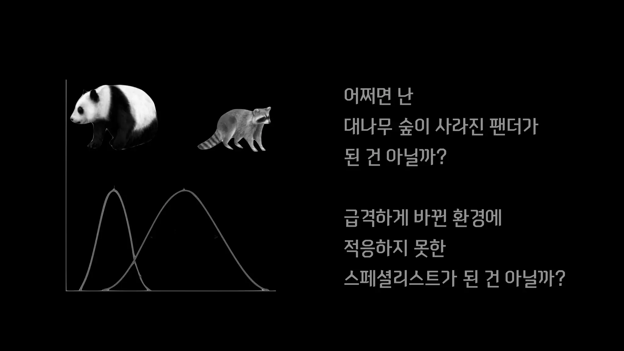 어쩌면 난
대나무 숲이 사라진 팬더가
된 건 아닐까?
급격하게 바뀐 환경에
적응하지 못한
스페셜리스트가 된 건 아닐까?
 