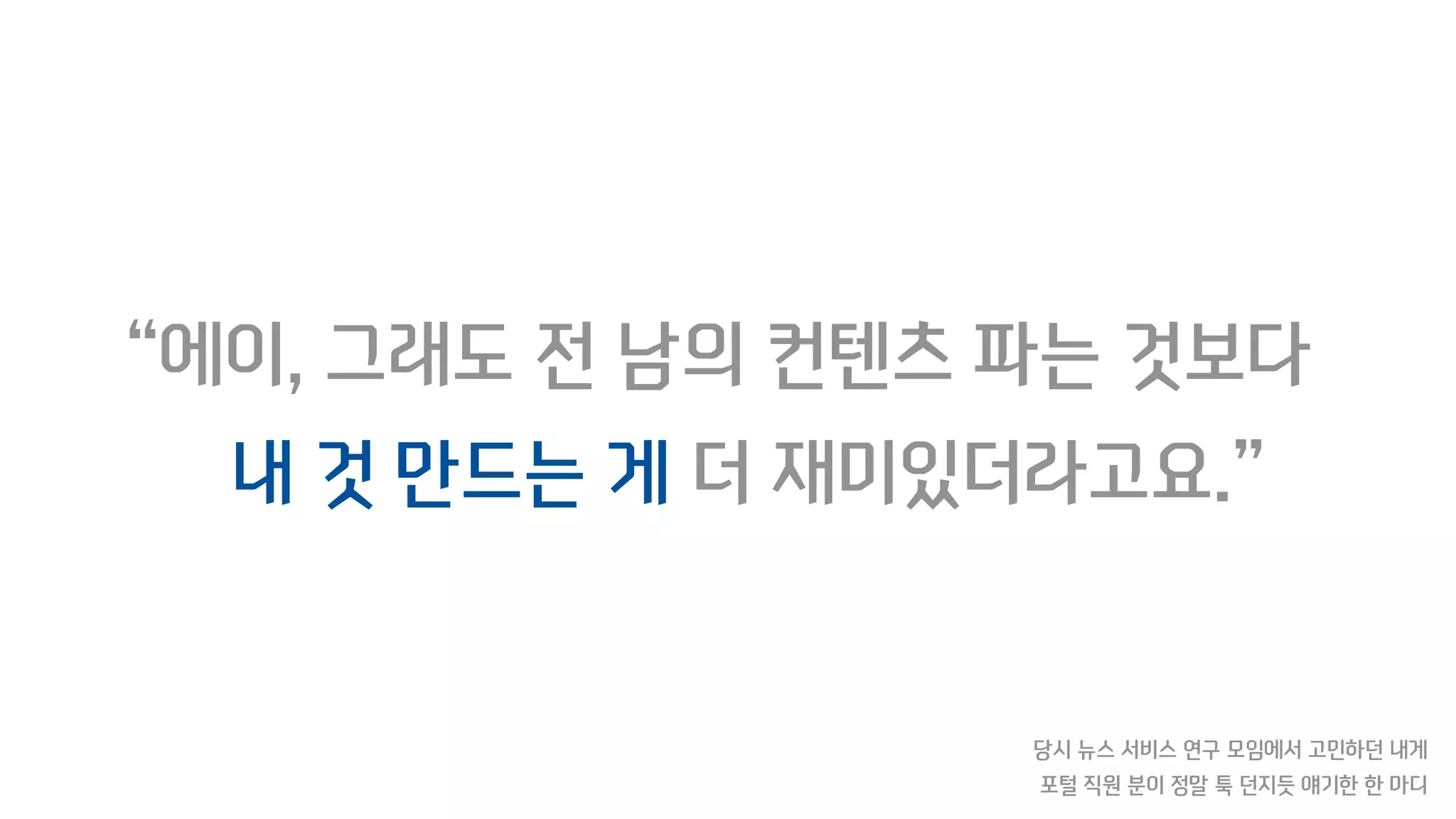 “에이, 그래도 전 남의 컨텐츠 파는 것보다
내 것 만드는 게 더 재미있더라고요.”
당시 뉴스 서비스 연구 모임에서 고민하던 내게
포털 직원 분이 정말 툭 던지듯 얘기한 한 마디
 