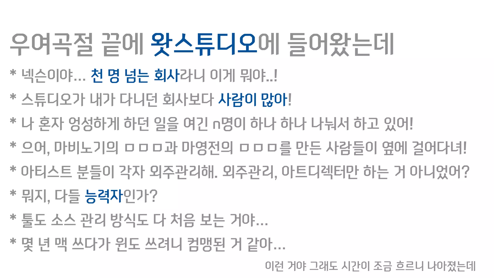 우여곡절 끝에 왓스튜디오에 들어왔는데
* 넥슨이야… 천 명 넘는 회사라니 이게 뭐야..!
* 스튜디오가 내가 다니던 회사보다 사람이 많아!
* 나 혼자 엉성하게 하던 일을 여긴 n명이 하나 하나 나눠서 하고 있어!
* 으어, 마비노기의 ㅁㅁㅁ과 마영전의 ㅁㅁㅁ를 만든 사람들이 옆에 걸어다녀!
* 아티스트 분들이 각자 외주관리해. 외주관리, 아트디렉터만 하는 거 아니었어?
* 뭐지, 다들 능력자인가?
* 툴도 소스 관리 방식도 다 처음 보는 거야…
* 몇 년 맥 쓰다가 윈도 쓰려니 컴맹된 거 같아…
이런 거야 그래도 시간이 조금 흐르니 나아졌는데
 