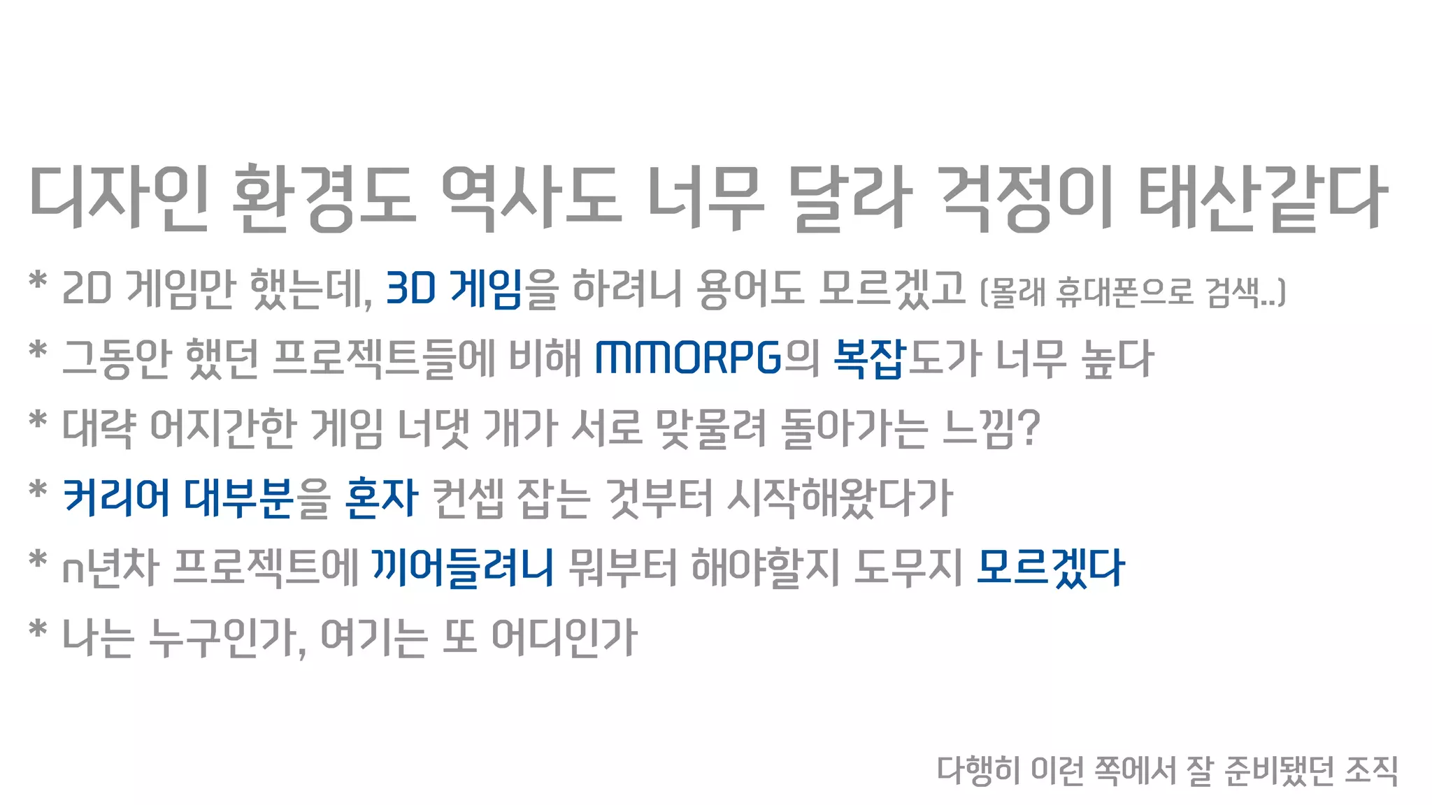 디자인 환경도 역사도 너무 달라 걱정이 태산같다
* 2D 게임만 했는데, 3D 게임을 하려니 용어도 모르겠고 (몰래 휴대폰으로 검색..)
* 그동안 했던 프로젝트들에 비해 MMORPG의 복잡도가 너무 높다
* 대략 어지간한 게임 너댓 개가 서로 맞물려 돌아가는 느낌?
* 커리어 대부분을 혼자 컨셉 잡는 것부터 시작해왔다가
* n년차 프로젝트에 끼어들려니 뭐부터 해야할지 도무지 모르겠다
* 나는 누구인가, 여기는 또 어디인가
다행히 이런 쪽에서 잘 준비됐던 조직
 