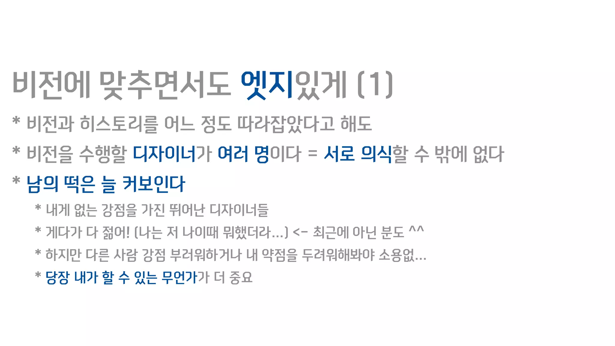 비전에 맞추면서도 엣지있게 (1)
* 비전과 히스토리를 어느 정도 따라잡았다고 해도
* 비전을 수행할 디자이너가 여러 명이다 = 서로 의식할 수 밖에 없다
* 남의 떡은 늘 커보인다
* 내게 없는 강점을 가진 뛰어난 디자이너들
* 게다가 다 젊어! (나는 저 나이때 뭐했더라…) <- 최근에 아닌 분도 ^^
* 하지만 다른 사람 강점 부러워하거나 내 약점을 두려워해봐야 소용없…
* 당장 내가 할 수 있는 무언가가 더 중요
 