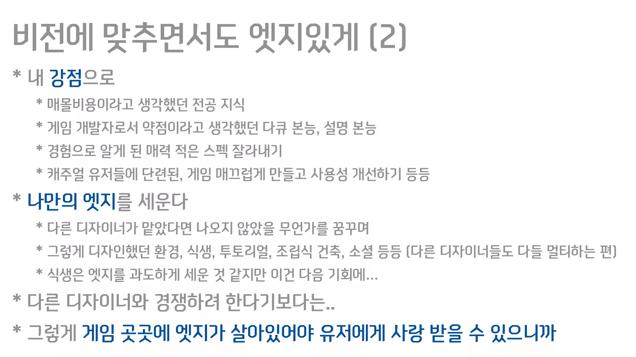 비전에 맞추면서도 엣지있게 (2)
* 내 강점으로
* 매몰비용이라고 생각했던 전공 지식
* 게임 개발자로서 약점이라고 생각했던 다큐 본능, 설명 본능
* 경험으로 알게 된 매력 적은 스펙 잘라내기
* 캐주얼 유저들에 단련된, 게임 매끄럽게 만들고 사용성 개선하기 등등
* 나만의 엣지를 세운다
* 다른 디자이너가 맡았다면 나오지 않았을 무언가를 꿈꾸며
* 그렇게 디자인했던 환경, 식생, 투토리얼, 조립식 건축, 소셜 등등 (다른 디자이너들도 다들 멀티하는 편)
* 식생은 엣지를 과도하게 세운 것 같지만 이건 다음 기회에…
* 다른 디자이너와 경쟁하려 한다기보다는..
* 그렇게 게임 곳곳에 엣지가 살아있어야 유저에게 사랑 받을 수 있으니까
 