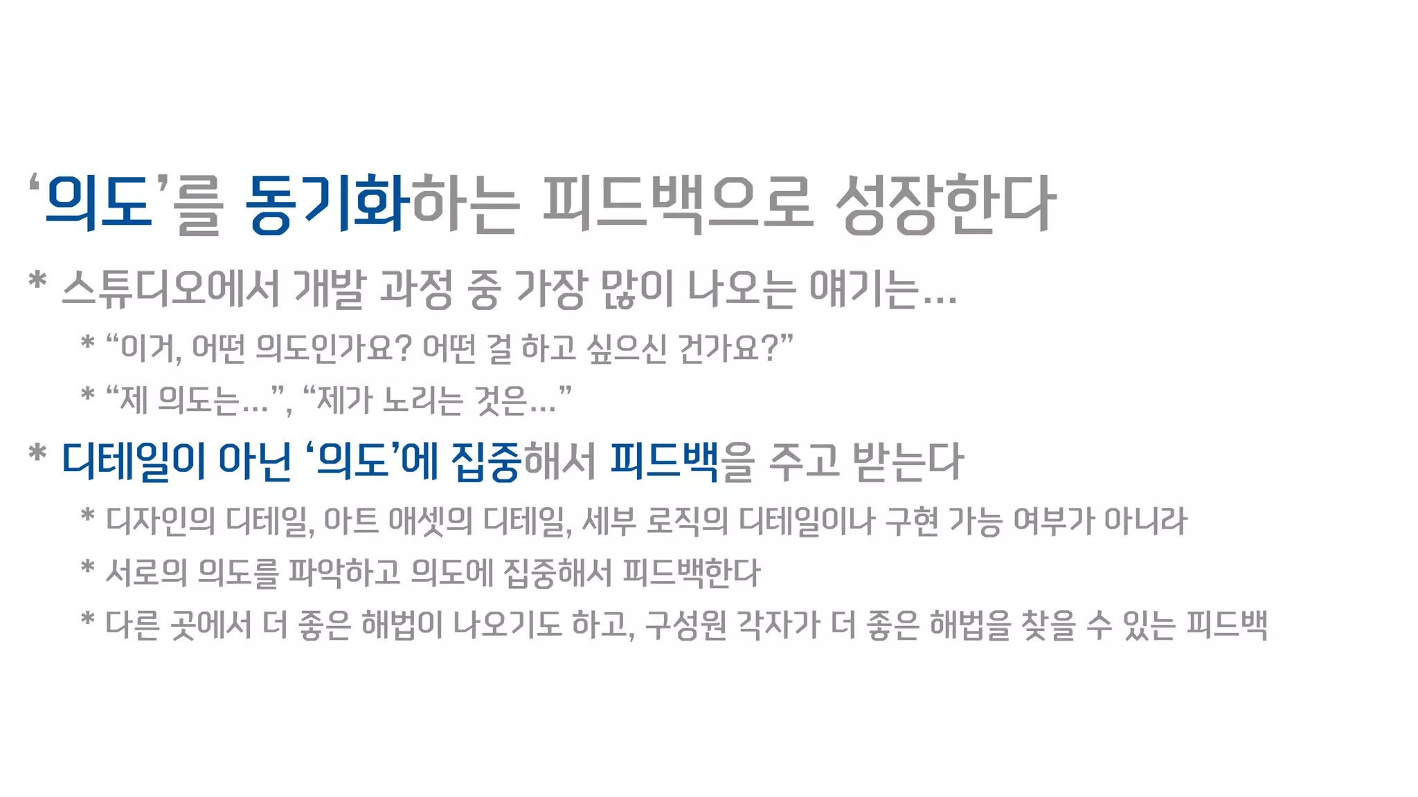 ‘의도’를 동기화하는 피드백으로 성장한다
* 스튜디오에서 개발 과정 중 가장 많이 나오는 얘기는…
* “이거, 어떤 의도인가요? 어떤 걸 하고 싶으신 건가요?”
* “제 의도는…”, “제가 노리는 것은…”
* 디테일이 아닌 ‘의도’에 집중해서 피드백을 주고 받는다
* 디자인의 디테일, 아트 애셋의 디테일, 세부 로직의 디테일이나 구현 가능 여부가 아니라
* 서로의 의도를 파악하고 의도에 집중해서 피드백한다
* 다른 곳에서 더 좋은 해법이 나오기도 하고, 구성원 각자가 더 좋은 해법을 찾을 수 있는 피드백
 