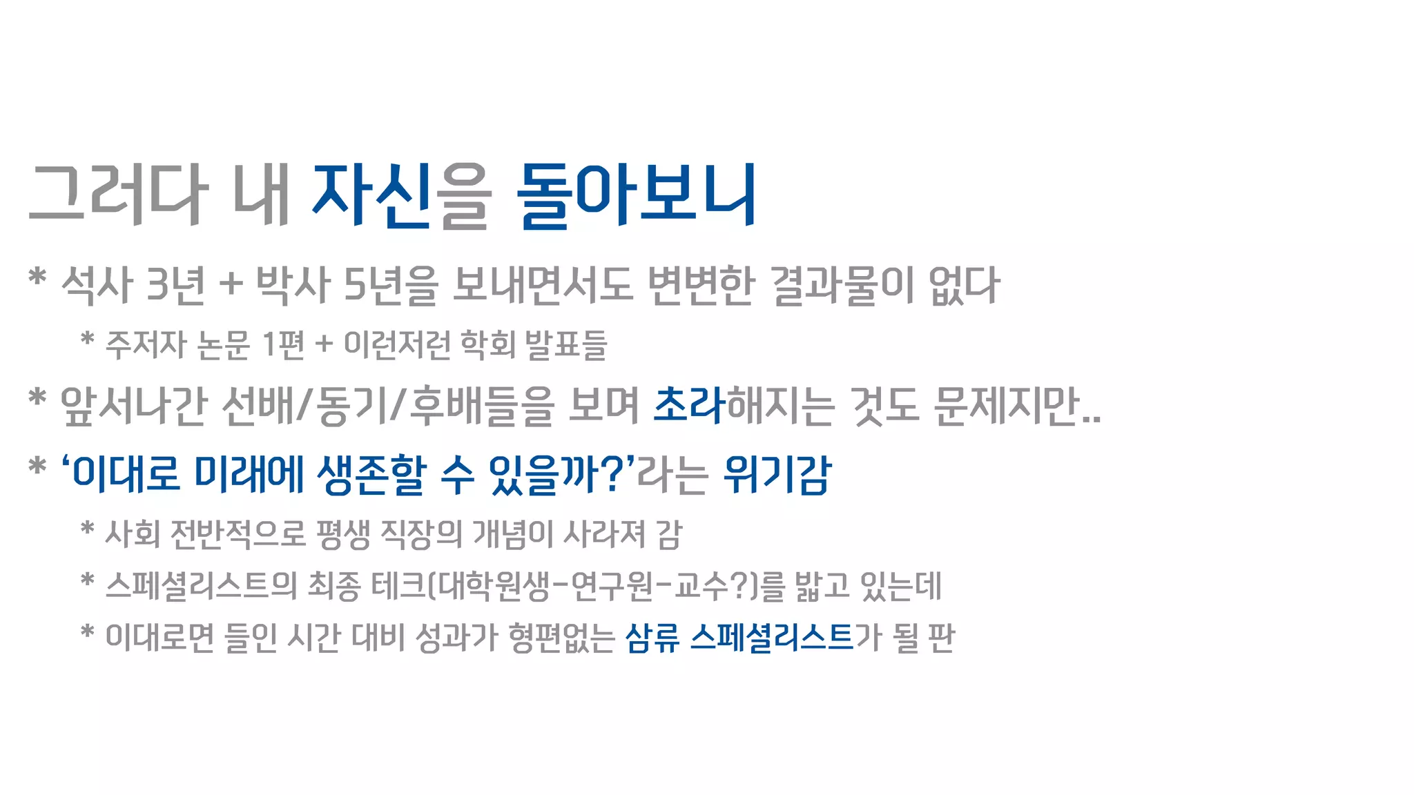 그러다 내 자신을 돌아보니
* 석사 3년 + 박사 5년을 보내면서도 변변한 결과물이 없다
* 주저자 논문 1편 + 이런저런 학회 발표들
* 앞서나간 선배/동기/후배들을 보며 초라해지는 것도 문제지만..
* ‘이대로 미래에 생존할 수 있을까?’라는 위기감
* 사회 전반적으로 평생 직장의 개념이 사라져 감
* 스페셜리스트의 최종 테크(대학원생-연구원-교수?)를 밟고 있는데
* 이대로면 들인 시간 대비 성과가 형편없는 삼류 스페셜리스트가 될 판
 