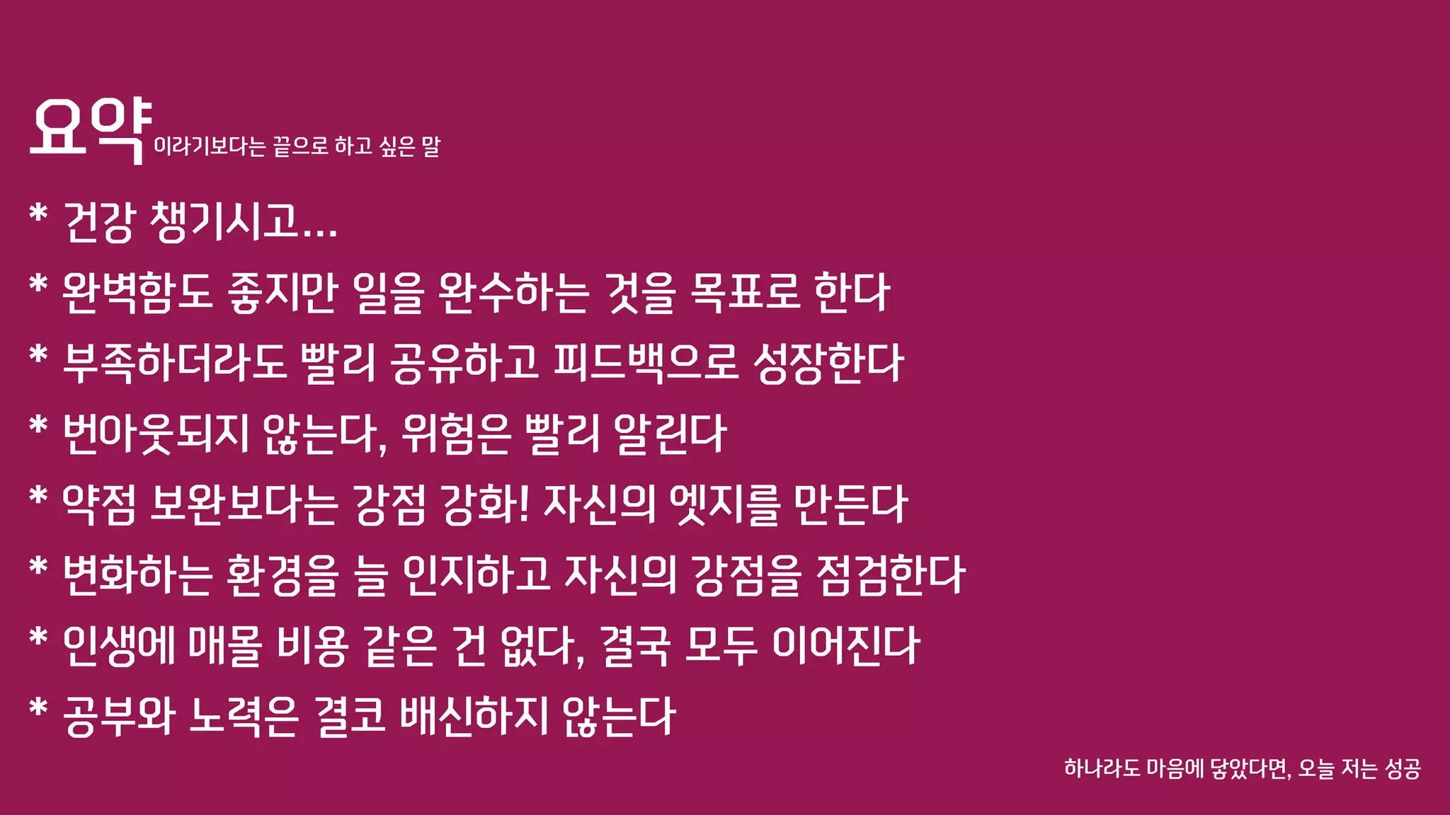 요약이라기보다는 끝으로 하고 싶은 말
* 건강 챙기시고…
* 완벽함도 좋지만 일을 완수하는 것을 목표로 한다
* 부족하더라도 빨리 공유하고 피드백으로 성장한다
* 번아웃되지 않는다, 위험은 빨리 알린다
* 약점 보완보다는 강점 강화! 자신의 엣지를 만든다
* 변화하는 환경을 늘 인지하고 자신의 강점을 점검한다
* 인생에 매몰 비용 같은 건 없다, 결국 모두 이어진다
* 공부와 노력은 결코 배신하지 않는다
하나라도 마음에 닿았다면, 오늘 저는 성공
 