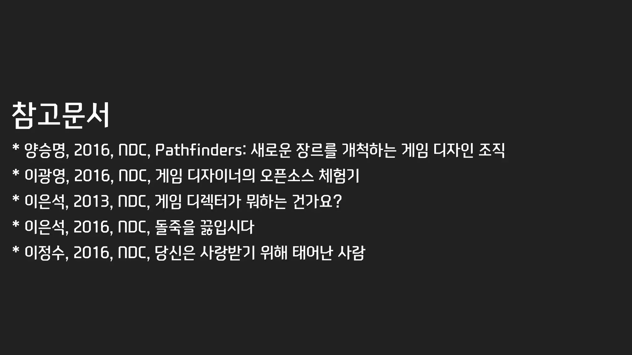 참고문서
* 양승명, 2016, NDC, Pathfinders: 새로운 장르를 개척하는 게임 디자인 조직
* 이광영, 2016, NDC, 게임 디자이너의 오픈소스 체험기
* 이은석, 2013, NDC, 게임 디렉터가 뭐하는 건가요?
* 이은석, 2016, NDC, 돌죽을 끓입시다
* 이정수, 2016, NDC, 당신은 사랑받기 위해 태어난 사람
 