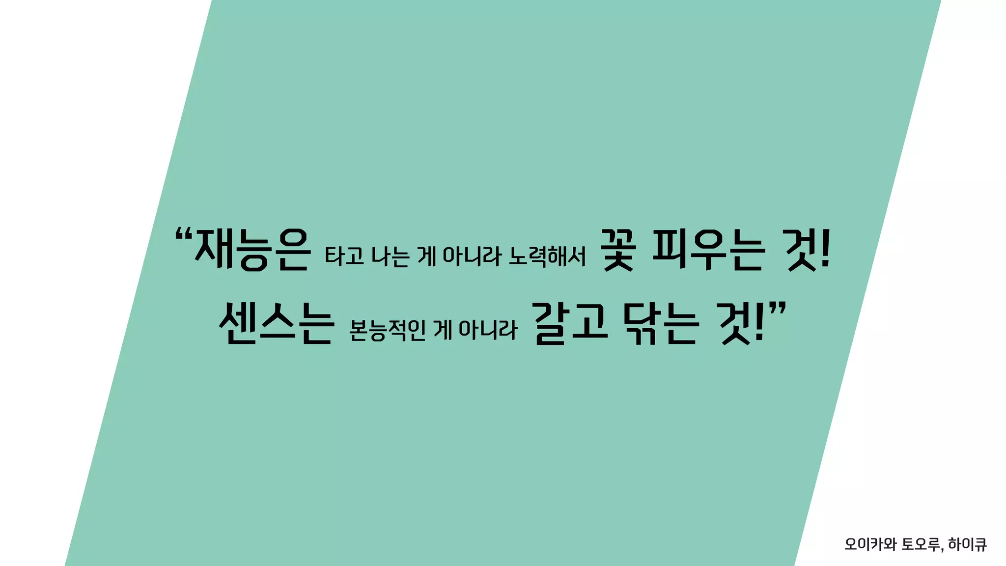 “재능은 타고 나는 게 아니라 노력해서 꽃 피우는 것!
센스는 본능적인 게 아니라 갈고 닦는 것!”
오이카와 토오루, 하이큐
 