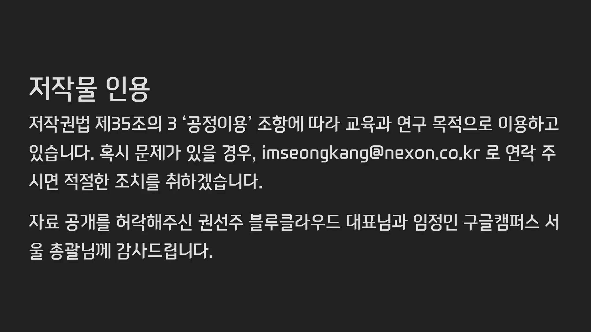 저작물 인용
저작권법 제35조의 3 ‘공정이용’ 조항에 따라 교육과 연구 목적으로 이용하고
있습니다. 혹시 문제가 있을 경우, imseongkang@nexon.co.kr 로 연락 주
시면 적절한 조치를 취하겠습니다.
자료 공개를 허락해주신 권선주 블루클라우드 대표님과 임정민 구글캠퍼스 서
울 총괄님께 감사드립니다.
 