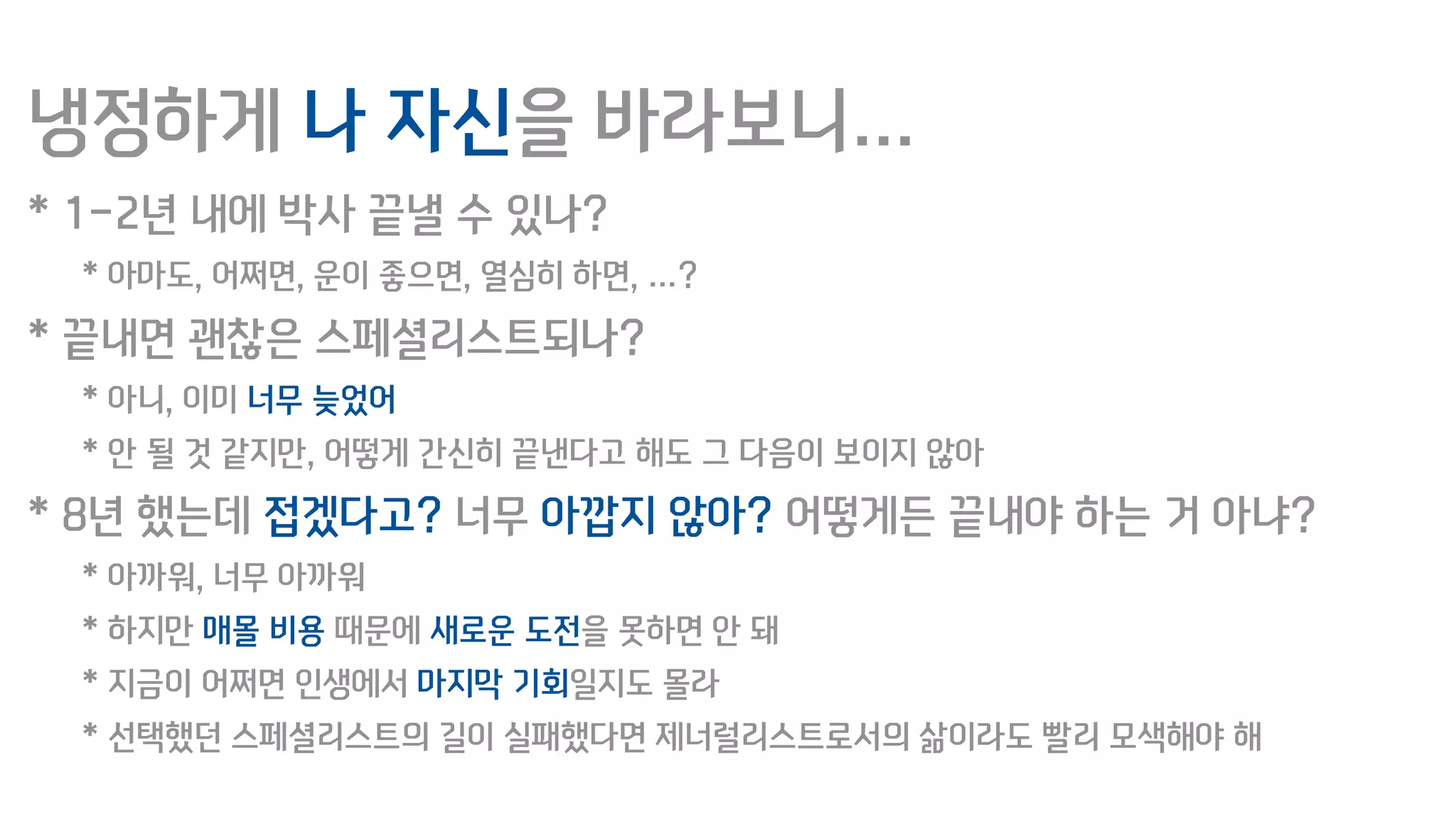 냉정하게 나 자신을 바라보니…
* 1-2년 내에 박사 끝낼 수 있나?
* 아마도, 어쩌면, 운이 좋으면, 열심히 하면, …?
* 끝내면 괜찮은 스페셜리스트되나?
* 아니, 이미 너무 늦었어
* 안 될 것 같지만, 어떻게 간신히 끝낸다고 해도 그 다음이 보이지 않아
* 8년 했는데 접겠다고? 너무 아깝지 않아? 어떻게든 끝내야 하는 거 아냐?
* 아까워, 너무 아까워
* 하지만 매몰 비용 때문에 새로운 도전을 못하면 안 돼
* 지금이 어쩌면 인생에서 마지막 기회일지도 몰라
* 선택했던 스페셜리스트의 길이 실패했다면 제너럴리스트로서의 삶이라도 빨리 모색해야 해
 