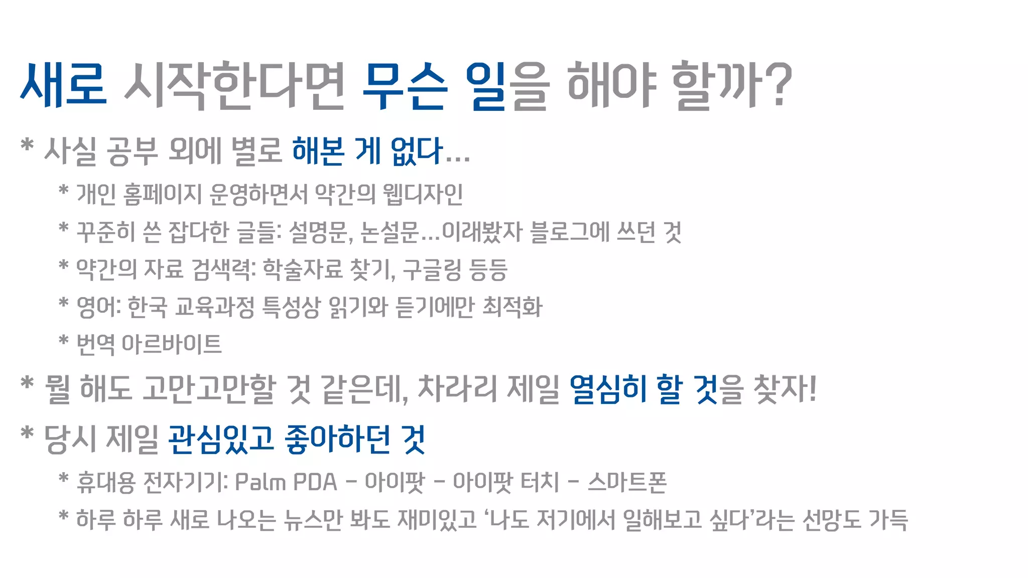 새로 시작한다면 무슨 일을 해야 할까?
* 사실 공부 외에 별로 해본 게 없다…
* 개인 홈페이지 운영하면서 약간의 웹디자인
* 꾸준히 쓴 잡다한 글들: 설명문, 논설문…이래봤자 블로그에 쓰던 것
* 약간의 자료 검색력: 학술자료 찾기, 구글링 등등
* 영어: 한국 교육과정 특성상 읽기와 듣기에만 최적화
* 번역 아르바이트
* 뭘 해도 고만고만할 것 같은데, 차라리 제일 열심히 할 것을 찾자!
* 당시 제일 관심있고 좋아하던 것
* 휴대용 전자기기: Palm PDA - 아이팟 - 아이팟 터치 - 스마트폰
* 하루 하루 새로 나오는 뉴스만 봐도 재미있고 ‘나도 저기에서 일해보고 싶다’라는 선망도 가득
 