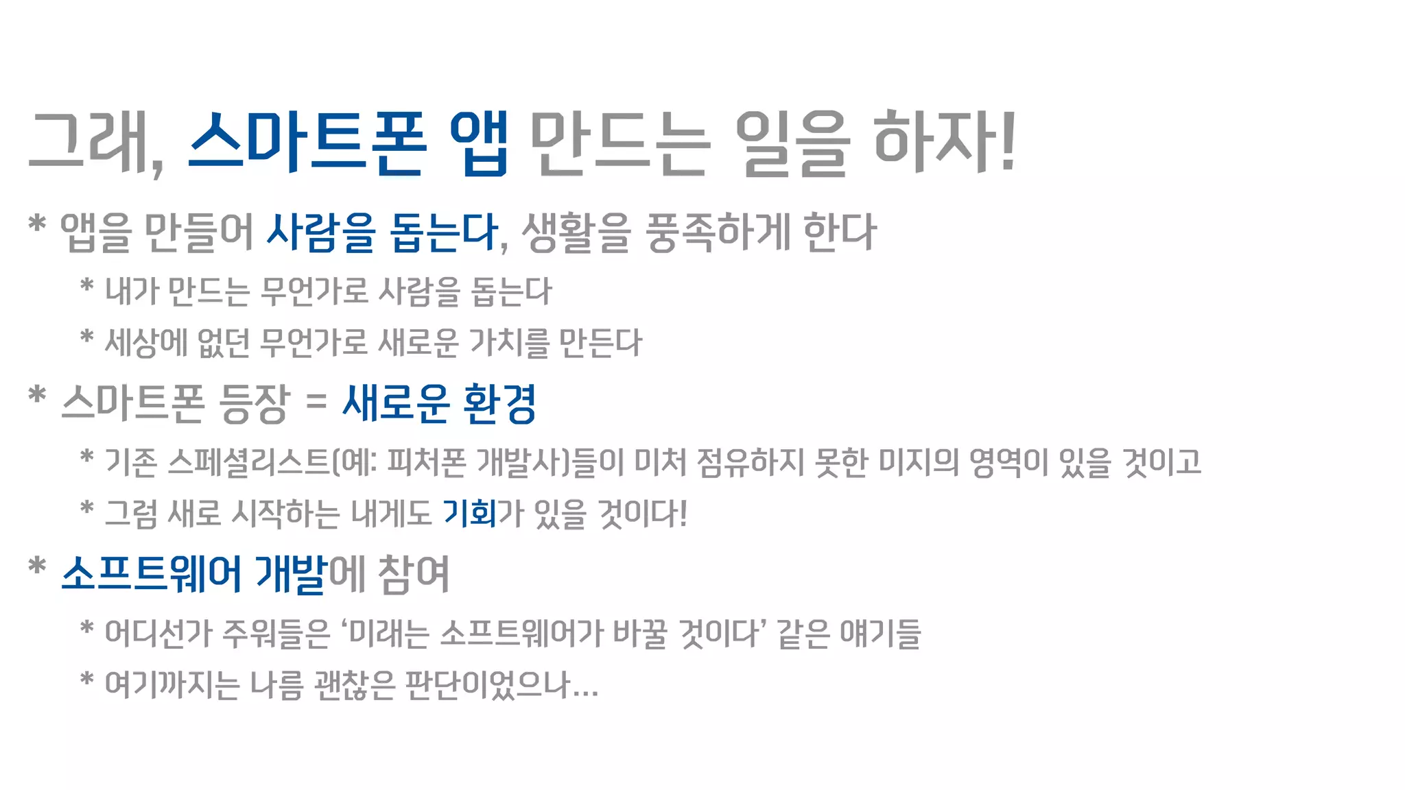 그래, 스마트폰 앱 만드는 일을 하자!
* 앱을 만들어 사람을 돕는다, 생활을 풍족하게 한다
* 내가 만드는 무언가로 사람을 돕는다
* 세상에 없던 무언가로 새로운 가치를 만든다
* 스마트폰 등장 = 새로운 환경
* 기존 스페셜리스트(예: 피처폰 개발사)들이 미처 점유하지 못한 미지의 영역이 있을 것이고
* 그럼 새로 시작하는 내게도 기회가 있을 것이다!
* 소프트웨어 개발에 참여
* 어디선가 주워들은 ‘미래는 소프트웨어가 바꿀 것이다’ 같은 얘기들
* 여기까지는 나름 괜찮은 판단이었으나…
 