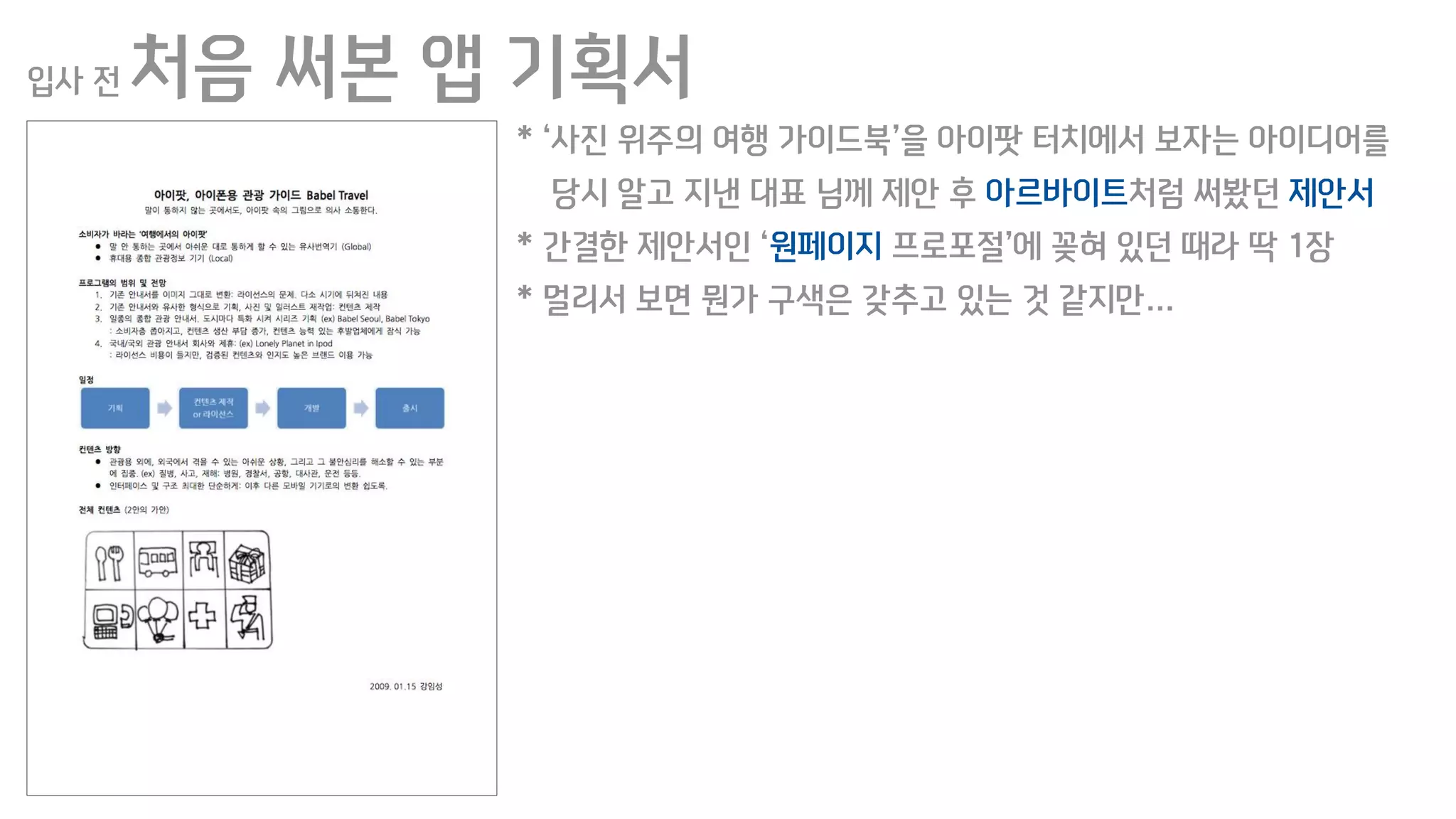 입사 전 처음 써본 앱 기획서
* ‘사진 위주의 여행 가이드북’을 아이팟 터치에서 보자는 아이디어를
당시 알고 지낸 대표 님께 제안 후 아르바이트처럼 써봤던 제안서
* 간결한 제안서인 ‘원페이지 프로포절’에 꽂혀 있던 때라 딱 1장
* 멀리서 보면 뭔가 구색은 갖추고 있는 것 같지만…
 