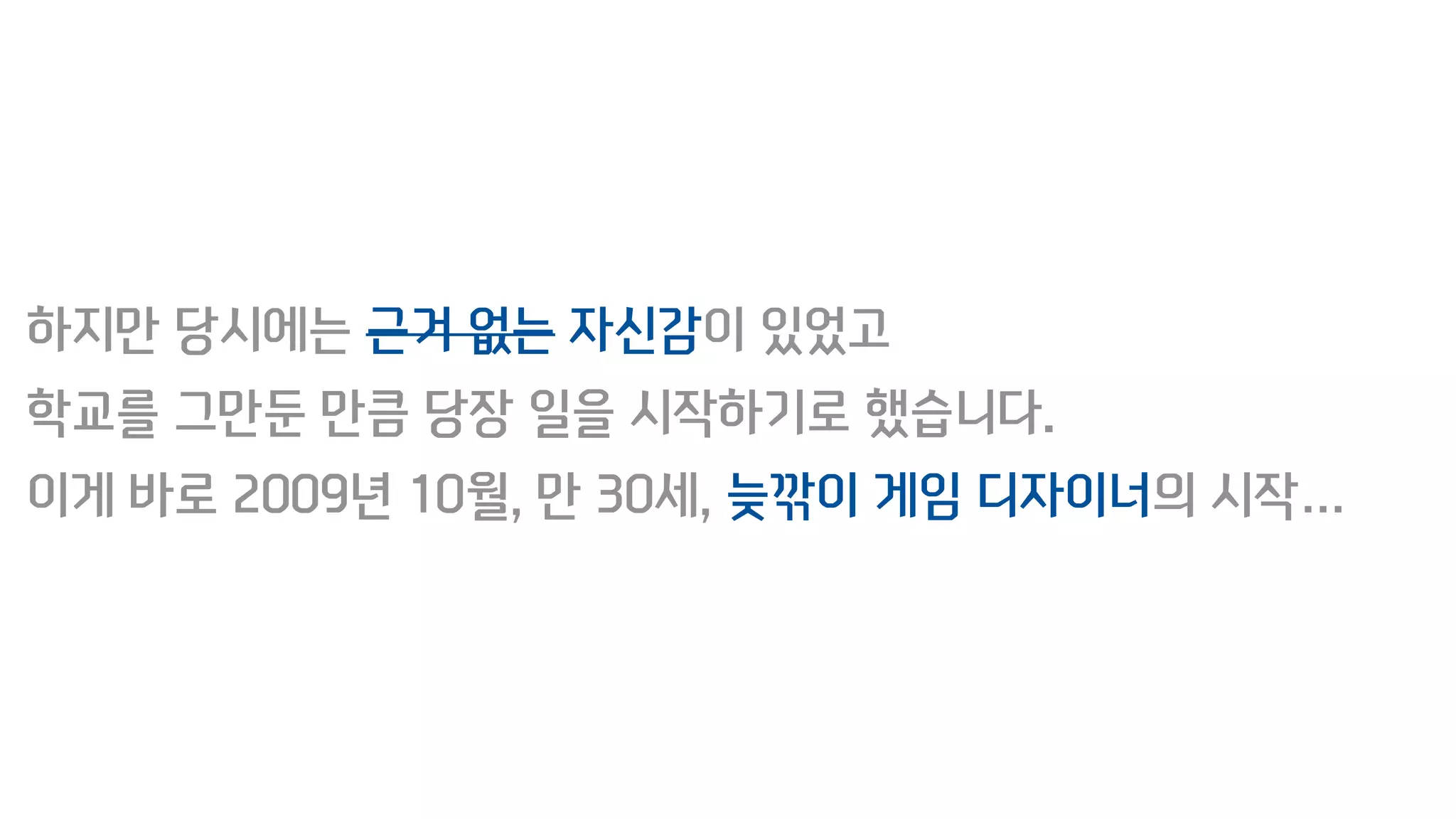 하지만 당시에는 근거 없는 자신감이 있었고
학교를 그만둔 만큼 당장 일을 시작하기로 했습니다.
이게 바로 2009년 10월, 만 30세, 늦깎이 게임 디자이너의 시작…
 