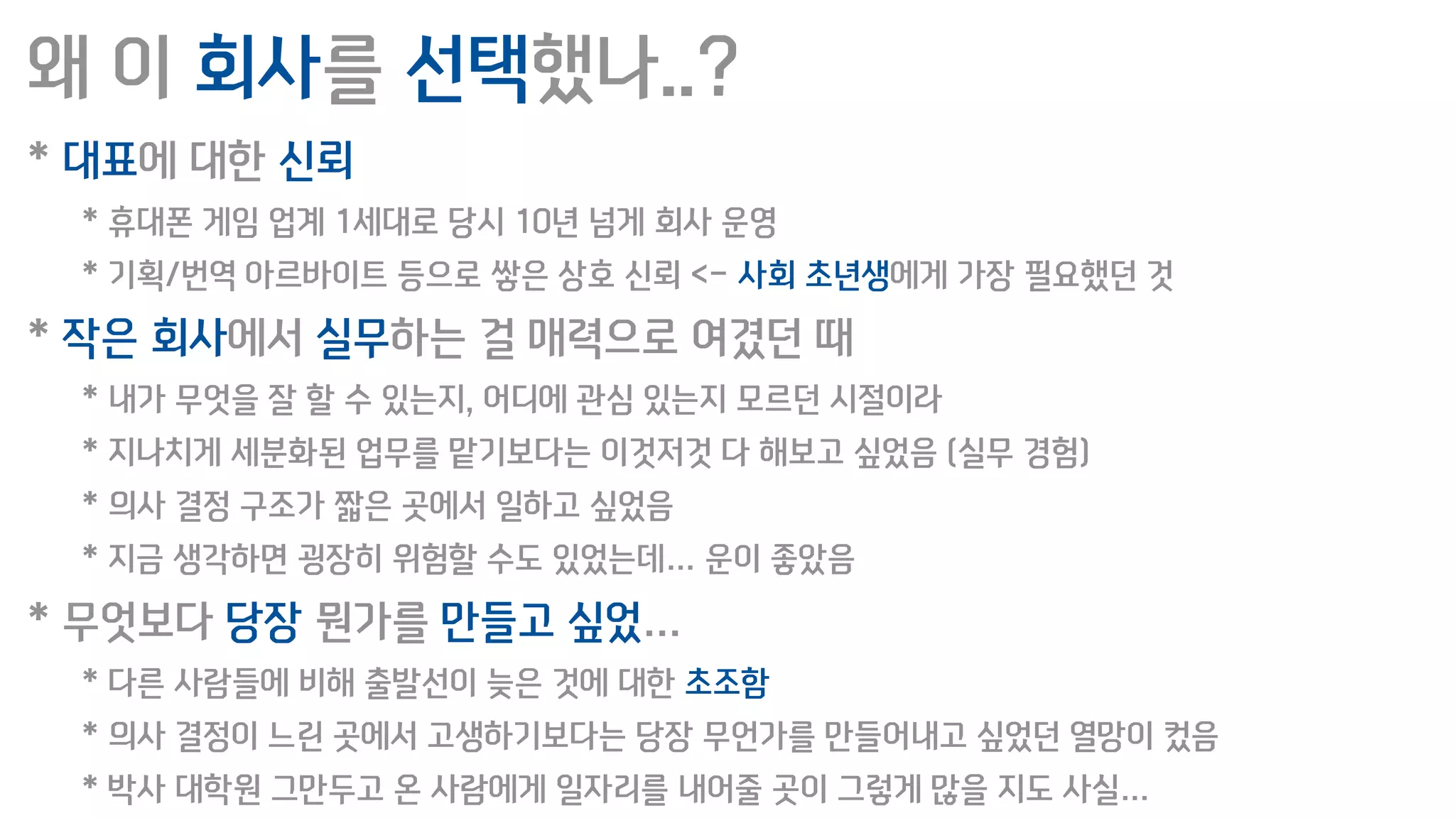 왜 이 회사를 선택했나..?
* 대표에 대한 신뢰
* 휴대폰 게임 업계 1세대로 당시 10년 넘게 회사 운영
* 기획/번역 아르바이트 등으로 쌓은 상호 신뢰 <- 사회 초년생에게 가장 필요했던 것
* 작은 회사에서 실무하는 걸 매력으로 여겼던 때
* 내가 무엇을 잘 할 수 있는지, 어디에 관심 있는지 모르던 시절이라
* 지나치게 세분화된 업무를 맡기보다는 이것저것 다 해보고 싶었음 (실무 경험)
* 의사 결정 구조가 짧은 곳에서 일하고 싶었음
* 지금 생각하면 굉장히 위험할 수도 있었는데… 운이 좋았음
* 무엇보다 당장 뭔가를 만들고 싶었…
* 다른 사람들에 비해 출발선이 늦은 것에 대한 초조함
* 의사 결정이 느린 곳에서 고생하기보다는 당장 무언가를 만들어내고 싶었던 열망이 컸음
* 박사 대학원 그만두고 온 사람에게 일자리를 내어줄 곳이 그렇게 많을 지도 사실…
 