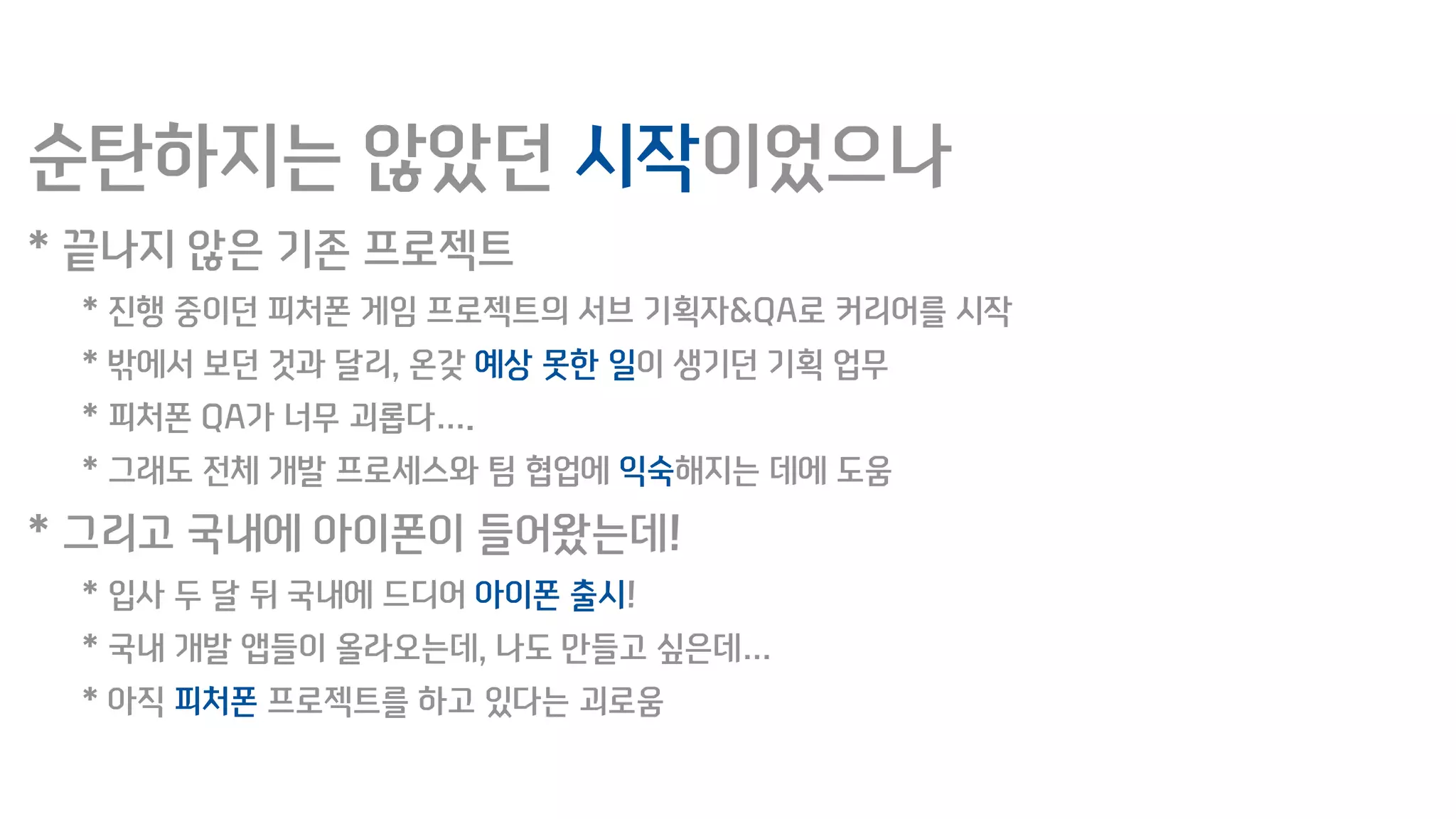 순탄하지는 않았던 시작이었으나
* 끝나지 않은 기존 프로젝트
* 진행 중이던 피처폰 게임 프로젝트의 서브 기획자&QA로 커리어를 시작
* 밖에서 보던 것과 달리, 온갖 예상 못한 일이 생기던 기획 업무
* 피처폰 QA가 너무 괴롭다….
* 그래도 전체 개발 프로세스와 팀 협업에 익숙해지는 데에 도움
* 그리고 국내에 아이폰이 들어왔는데!
* 입사 두 달 뒤 국내에 드디어 아이폰 출시!
* 국내 개발 앱들이 올라오는데, 나도 만들고 싶은데…
* 아직 피처폰 프로젝트를 하고 있다는 괴로움
 