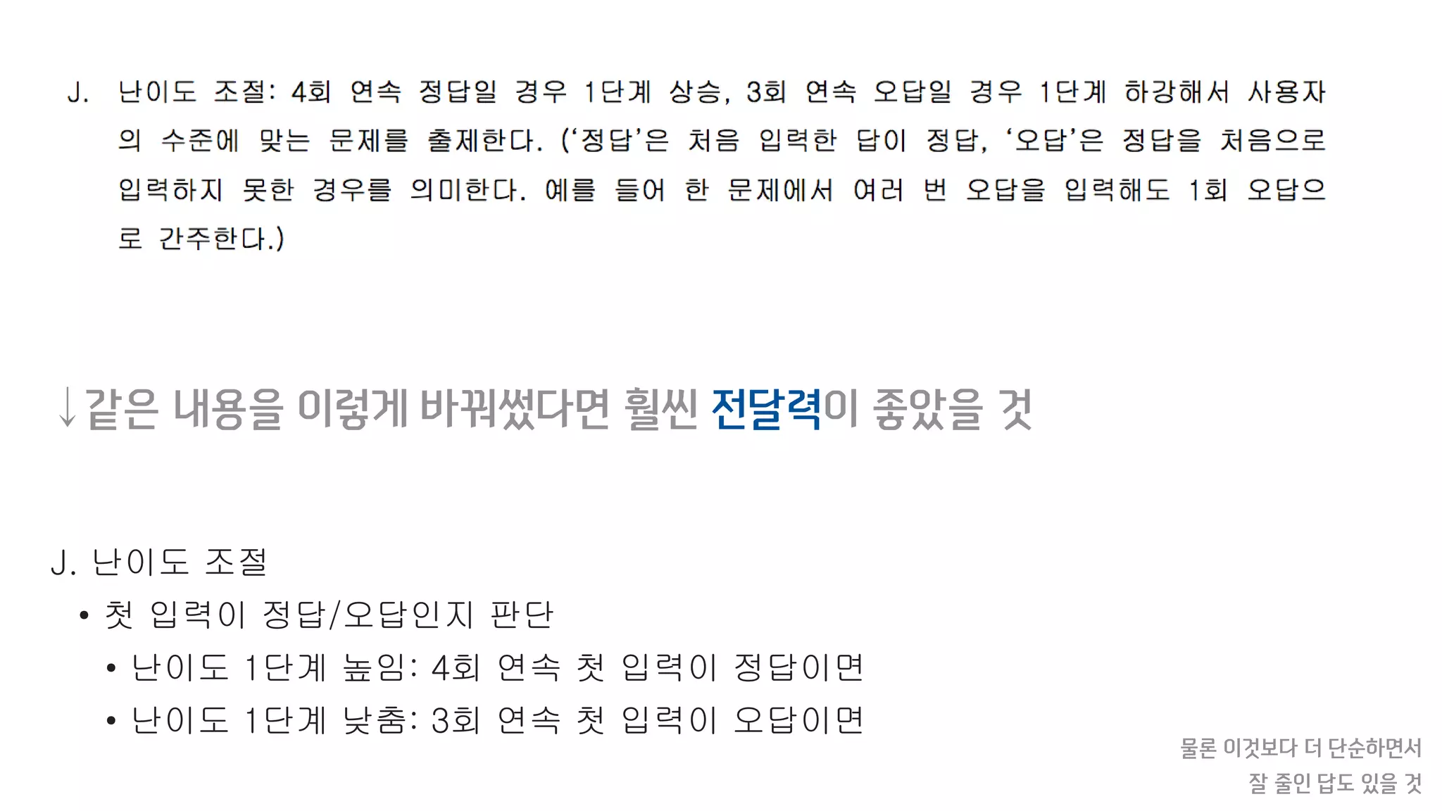 J. 난이도 조절
• 첫 입력이 정답/오답인지 판단
• 난이도 1단계 높임: 4회 연속 첫 입력이 정답이면
• 난이도 1단계 낮춤: 3회 연속 첫 입력이 오답이면
물론 이것보다 더 단순하면서
잘 줄인 답도 있을 것
↓같은 내용을 이렇게 바꿔썼다면 훨씬 전달력이 좋았을 것
 