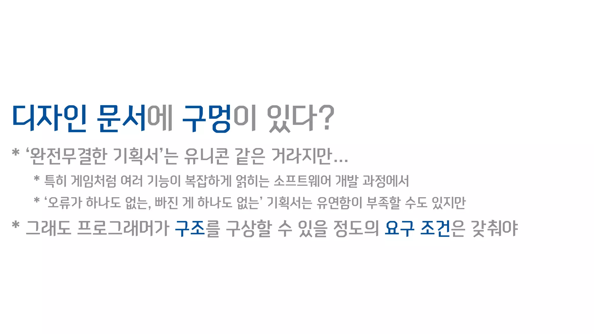디자인 문서에 구멍이 있다?
* ‘완전무결한 기획서’는 유니콘 같은 거라지만…
* 특히 게임처럼 여러 기능이 복잡하게 얽히는 소프트웨어 개발 과정에서
* ‘오류가 하나도 없는, 빠진 게 하나도 없는’ 기획서는 유연함이 부족할 수도 있지만
* 그래도 프로그래머가 구조를 구상할 수 있을 정도의 요구 조건은 갖춰야
 