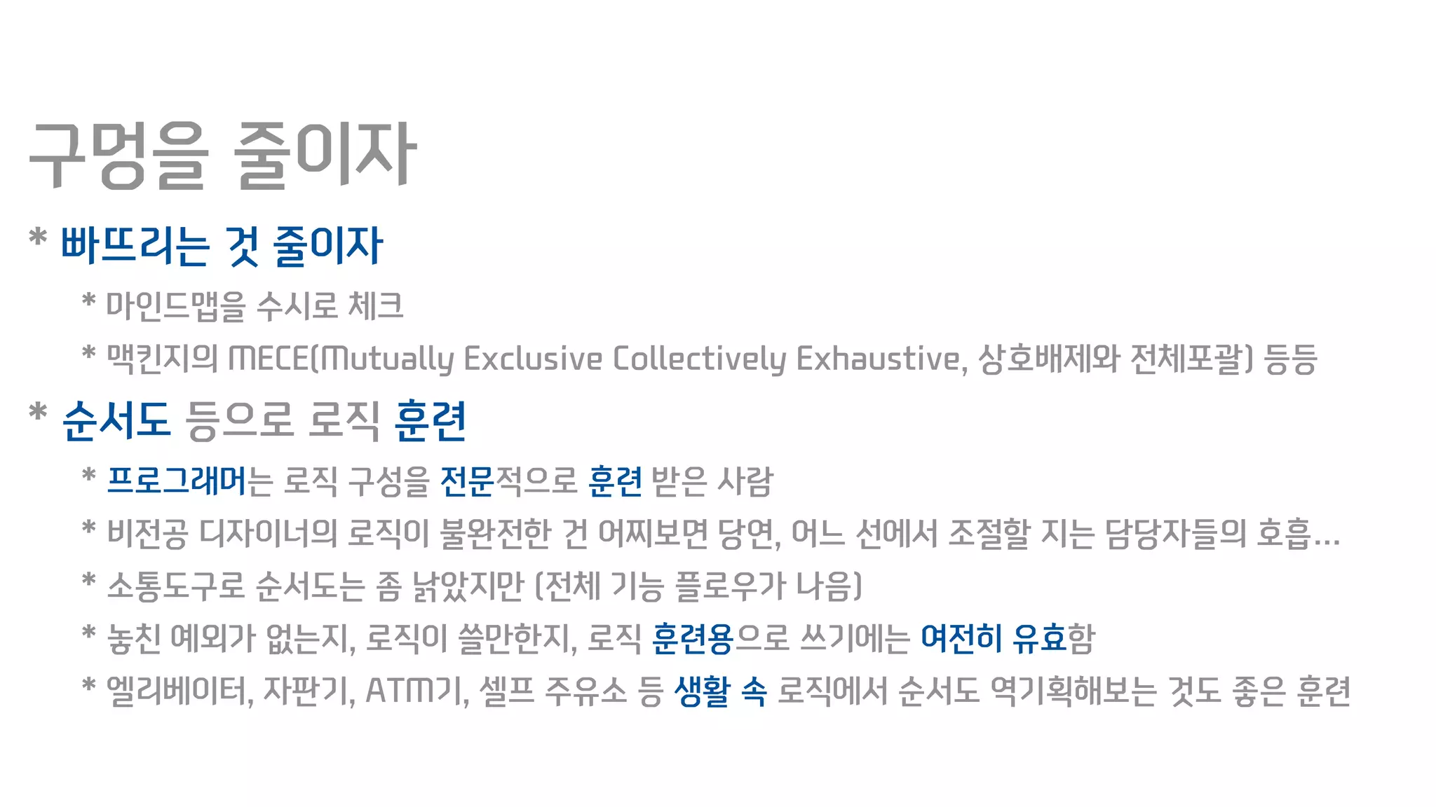 구멍을 줄이자
* 빠뜨리는 것 줄이자
* 마인드맵을 수시로 체크
* 맥킨지의 MECE(Mutually Exclusive Collectively Exhaustive, 상호배제와 전체포괄) 등등
* 순서도 등으로 로직 훈련
* 프로그래머는 로직 구성을 전문적으로 훈련 받은 사람
* 비전공 디자이너의 로직이 불완전한 건 어찌보면 당연, 어느 선에서 조절할 지는 담당자들의 호흡…
* 소통도구로 순서도는 좀 낡았지만 (전체 기능 플로우가 나음)
* 놓친 예외가 없는지, 로직이 쓸만한지, 로직 훈련용으로 쓰기에는 여전히 유효함
* 엘리베이터, 자판기, ATM기, 셀프 주유소 등 생활 속 로직에서 순서도 역기획해보는 것도 좋은 훈련
 