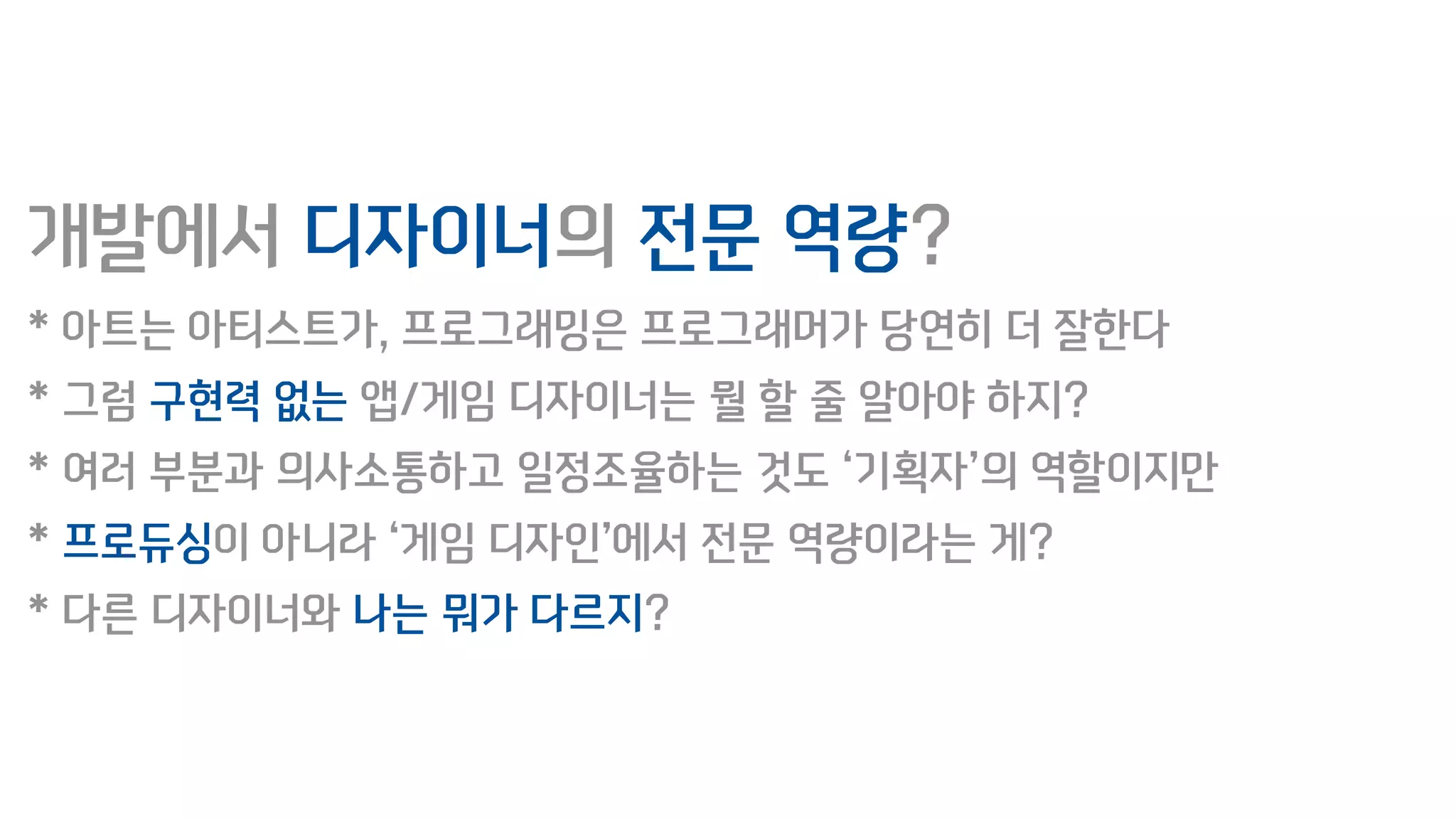 개발에서 디자이너의 전문 역량?
* 아트는 아티스트가, 프로그래밍은 프로그래머가 당연히 더 잘한다
* 그럼 구현력 없는 앱/게임 디자이너는 뭘 할 줄 알아야 하지?
* 여러 부분과 의사소통하고 일정조율하는 것도 ‘기획자’의 역할이지만
* 프로듀싱이 아니라 ‘게임 디자인’에서 전문 역량이라는 게?
* 다른 디자이너와 나는 뭐가 다르지?
 