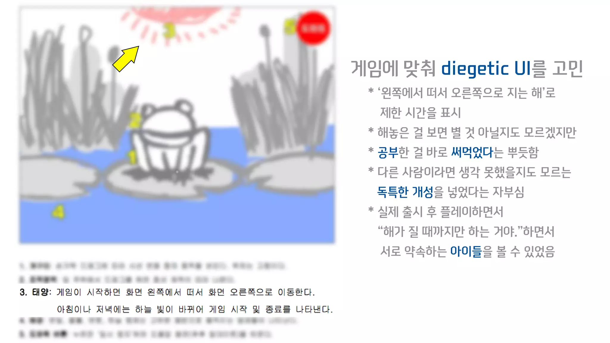 게임에 맞춰 diegetic UI를 고민
* ‘왼쪽에서 떠서 오른쪽으로 지는 해’로
제한 시간을 표시
* 해놓은 걸 보면 별 것 아닐지도 모르겠지만
* 공부한 걸 바로 써먹었다는 뿌듯함
* 다른 사람이라면 생각 못했을지도 모르는
독특한 개성을 넣었다는 자부심
* 실제 출시 후 플레이하면서
“해가 질 때까지만 하는 거야.”하면서
서로 약속하는 아이들을 볼 수 있었음
 