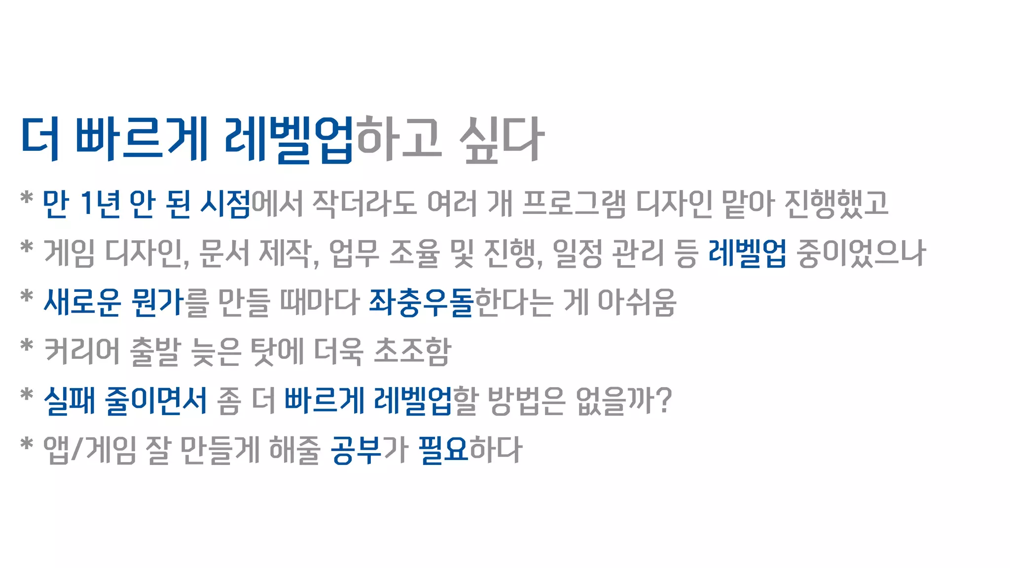 더 빠르게 레벨업하고 싶다
* 만 1년 안 된 시점에서 작더라도 여러 개 프로그램 디자인 맡아 진행했고
* 게임 디자인, 문서 제작, 업무 조율 및 진행, 일정 관리 등 레벨업 중이었으나
* 새로운 뭔가를 만들 때마다 좌충우돌한다는 게 아쉬움
* 커리어 출발 늦은 탓에 더욱 초조함
* 실패 줄이면서 좀 더 빠르게 레벨업할 방법은 없을까?
* 앱/게임 잘 만들게 해줄 공부가 필요하다
 