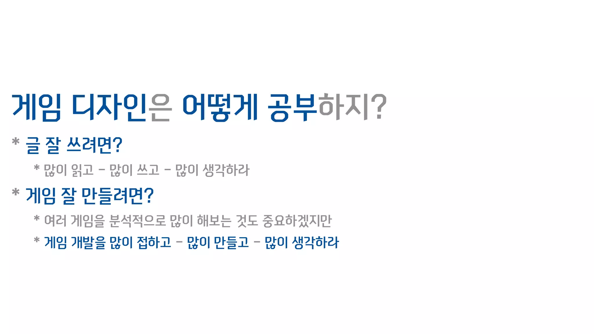 게임 디자인은 어떻게 공부하지?
* 글 잘 쓰려면?
* 많이 읽고 - 많이 쓰고 - 많이 생각하라
* 게임 잘 만들려면?
* 여러 게임을 분석적으로 많이 해보는 것도 중요하겠지만
* 게임 개발을 많이 접하고 - 많이 만들고 - 많이 생각하라
 