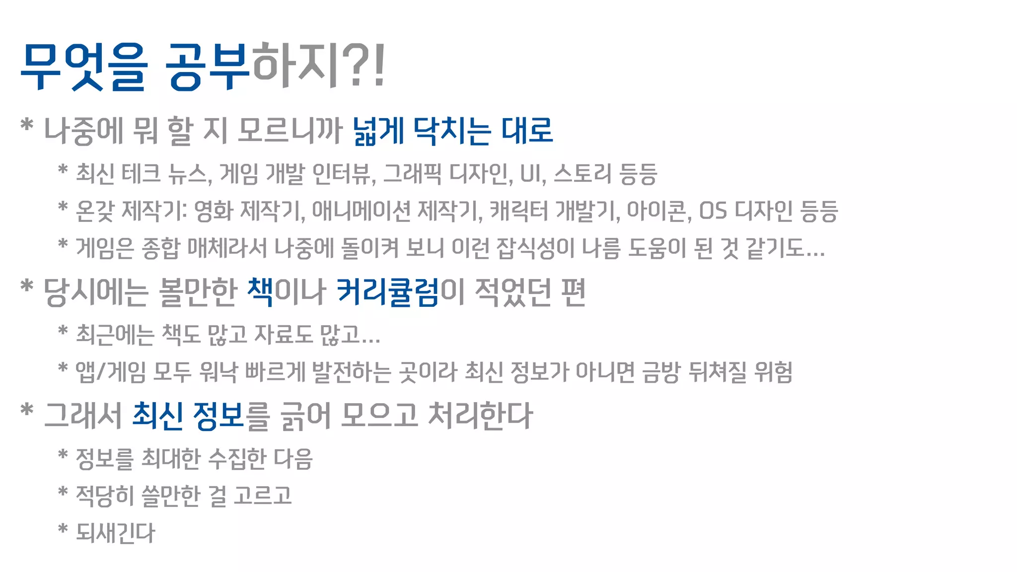 무엇을 공부하지?!
* 나중에 뭐 할 지 모르니까 넓게 닥치는 대로
* 최신 테크 뉴스, 게임 개발 인터뷰, 그래픽 디자인, UI, 스토리 등등
* 온갖 제작기: 영화 제작기, 애니메이션 제작기, 캐릭터 개발기, 아이콘, OS 디자인 등등
* 게임은 종합 매체라서 나중에 돌이켜 보니 이런 잡식성이 나름 도움이 된 것 같기도…
* 당시에는 볼만한 책이나 커리큘럼이 적었던 편
* 최근에는 책도 많고 자료도 많고…
* 앱/게임 모두 워낙 빠르게 발전하는 곳이라 최신 정보가 아니면 금방 뒤쳐질 위험
* 그래서 최신 정보를 긁어 모으고 처리한다
* 정보를 최대한 수집한 다음
* 적당히 쓸만한 걸 고르고
* 되새긴다
 