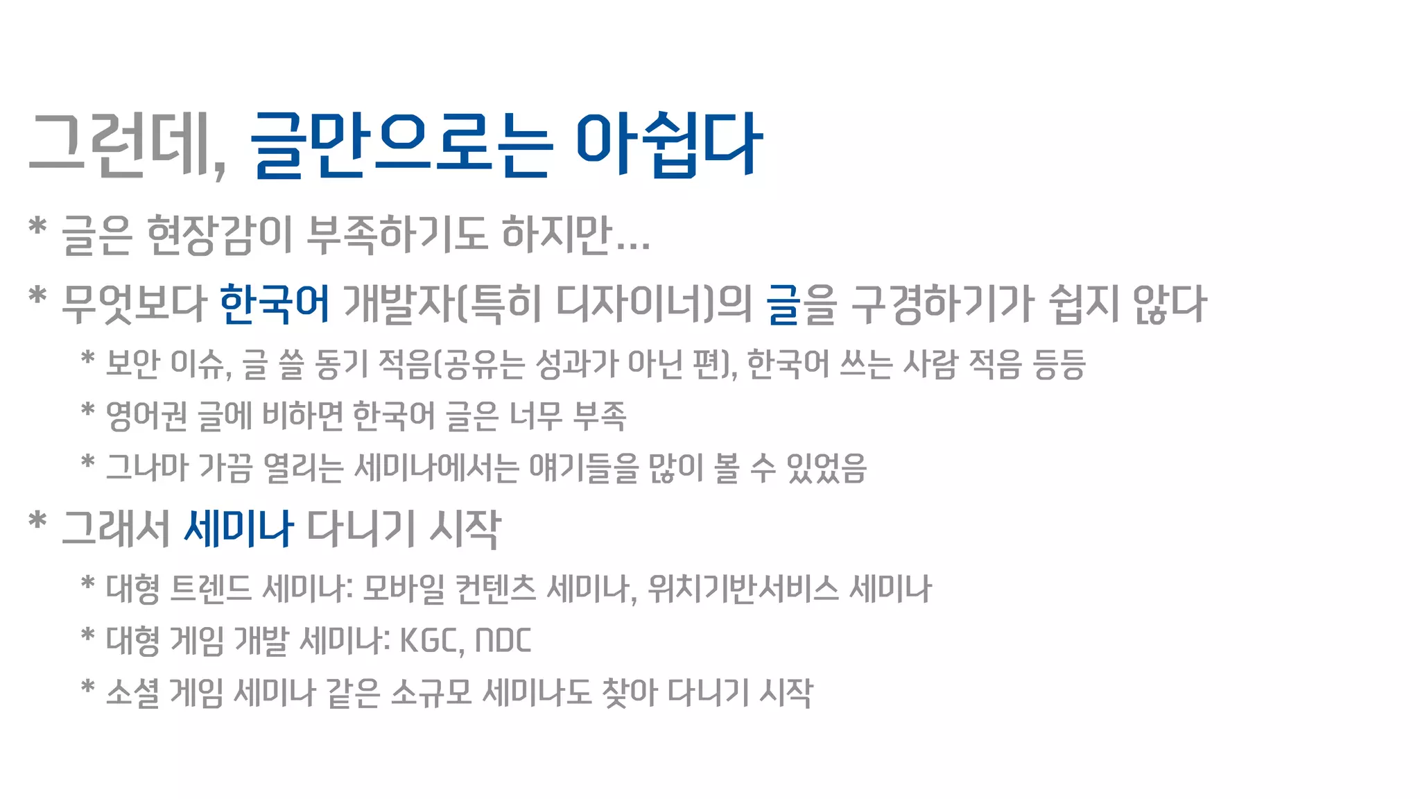 그런데, 글만으로는 아쉽다
* 글은 현장감이 부족하기도 하지만…
* 무엇보다 한국어 개발자(특히 디자이너)의 글을 구경하기가 쉽지 않다
* 보안 이슈, 글 쓸 동기 적음(공유는 성과가 아닌 편), 한국어 쓰는 사람 적음 등등
* 영어권 글에 비하면 한국어 글은 너무 부족
* 그나마 가끔 열리는 세미나에서는 얘기들을 많이 볼 수 있었음
* 그래서 세미나 다니기 시작
* 대형 트렌드 세미나: 모바일 컨텐츠 세미나, 위치기반서비스 세미나
* 대형 게임 개발 세미나: KGC, NDC
* 소셜 게임 세미나 같은 소규모 세미나도 찾아 다니기 시작
 