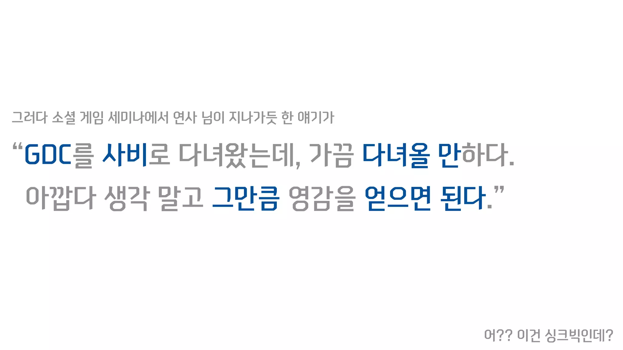 “GDC를 사비로 다녀왔는데, 가끔 다녀올 만하다.
아깝다 생각 말고 그만큼 영감을 얻으면 된다.”
그러다 소셜 게임 세미나에서 연사 님이 지나가듯 한 얘기가
어?? 이건 싱크빅인데?
 