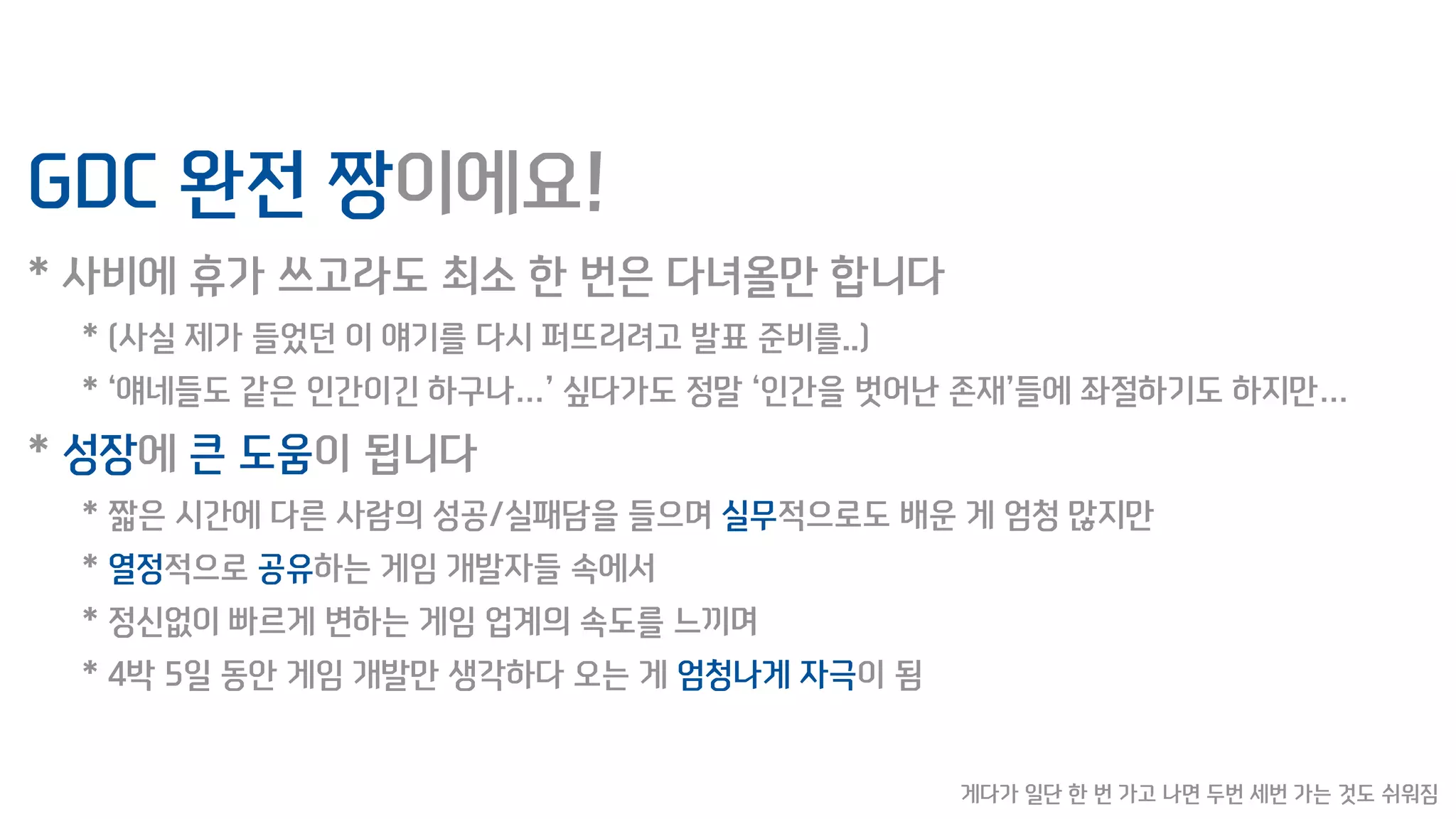 GDC 완전 짱이에요!
* 사비에 휴가 쓰고라도 최소 한 번은 다녀올만 합니다
* (사실 제가 들었던 이 얘기를 다시 퍼뜨리려고 발표 준비를..)
* ‘얘네들도 같은 인간이긴 하구나…’ 싶다가도 정말 ‘인간을 벗어난 존재’들에 좌절하기도 하지만…
* 성장에 큰 도움이 됩니다
* 짧은 시간에 다른 사람의 성공/실패담을 들으며 실무적으로도 배운 게 엄청 많지만
* 열정적으로 공유하는 게임 개발자들 속에서
* 정신없이 빠르게 변하는 게임 업계의 속도를 느끼며
* 4박 5일 동안 게임 개발만 생각하다 오는 게 엄청나게 자극이 됨
게다가 일단 한 번 가고 나면 두번 세번 가는 것도 쉬워짐
 