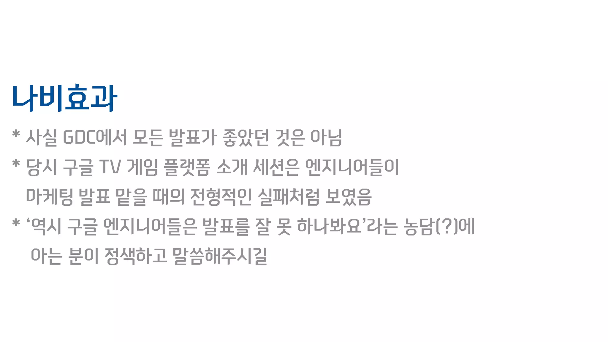 나비효과
* 사실 GDC에서 모든 발표가 좋았던 것은 아님
* 당시 구글 TV 게임 플랫폼 소개 세션은 엔지니어들이
마케팅 발표 맡을 때의 전형적인 실패처럼 보였음
* ‘역시 구글 엔지니어들은 발표를 잘 못 하나봐요’라는 농담(?)에
아는 분이 정색하고 말씀해주시길
 