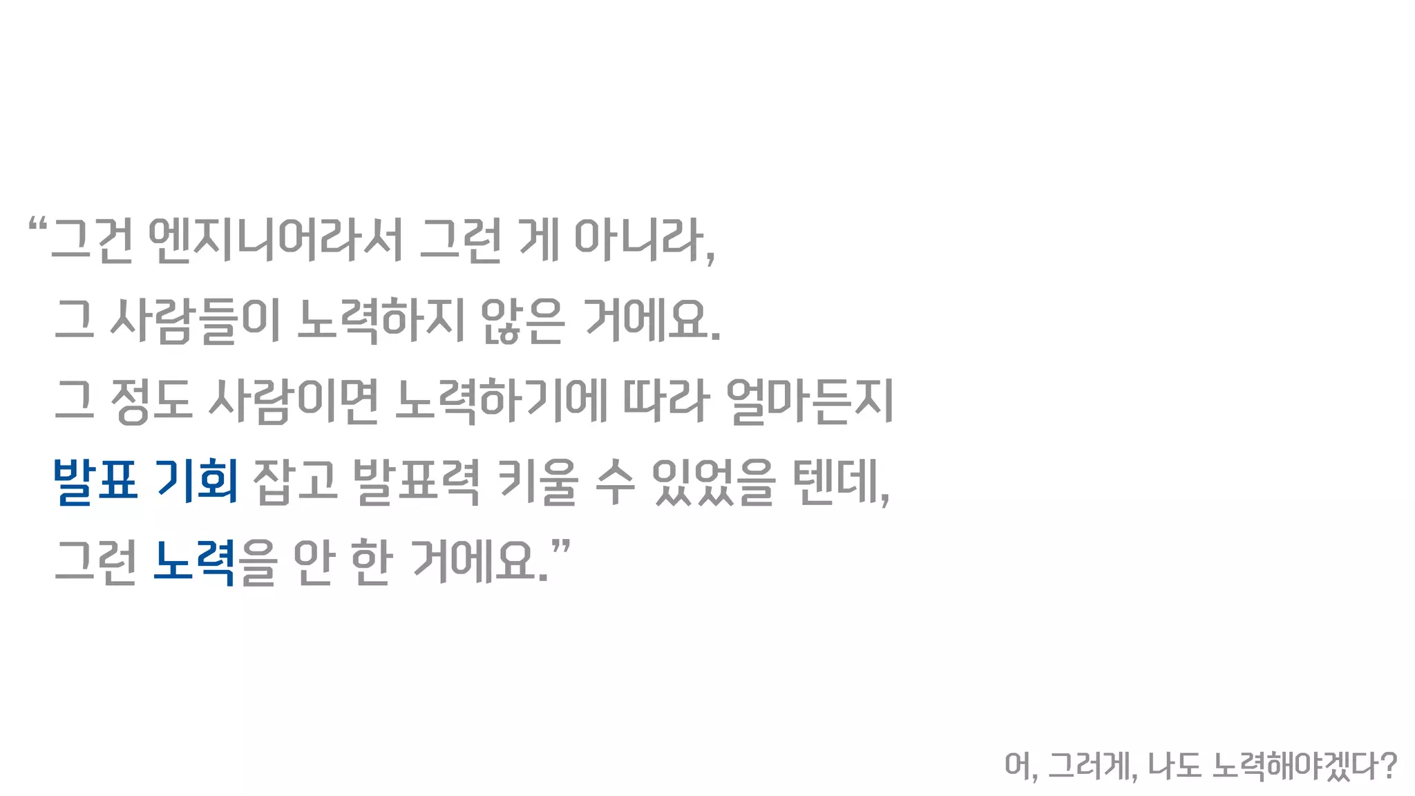 “그건 엔지니어라서 그런 게 아니라,
그 사람들이 노력하지 않은 거에요.
그 정도 사람이면 노력하기에 따라 얼마든지
발표 기회 잡고 발표력 키울 수 있었을 텐데,
그런 노력을 안 한 거에요.”
어, 그러게, 나도 노력해야겠다?
 