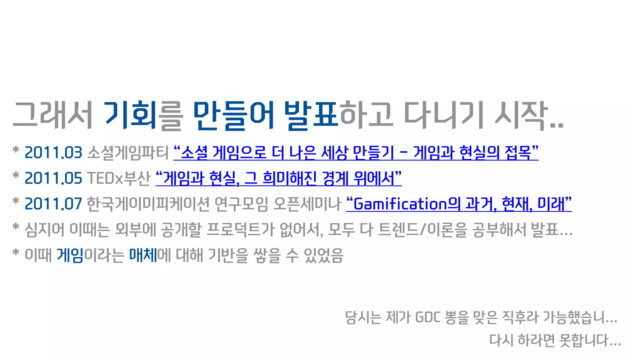 그래서 기회를 만들어 발표하고 다니기 시작..
* 2011.03 소셜게임파티 “소셜 게임으로 더 나은 세상 만들기 - 게임과 현실의 접목”
* 2011.05 TEDx부산 “게임과 현실, 그 희미해진 경계 위에서”
* 2011.07 한국게이미피케이션 연구모임 오픈세미나 “Gamification의 과거, 현재, 미래”
* 심지어 이때는 외부에 공개할 프로덕트가 없어서, 모두 다 트렌드/이론을 공부해서 발표…
* 이때 게임이라는 매체에 대해 기반을 쌓을 수 있었음
당시는 제가 GDC 뽕을 맞은 직후라 가능했습니…
다시 하라면 못합니다…
 