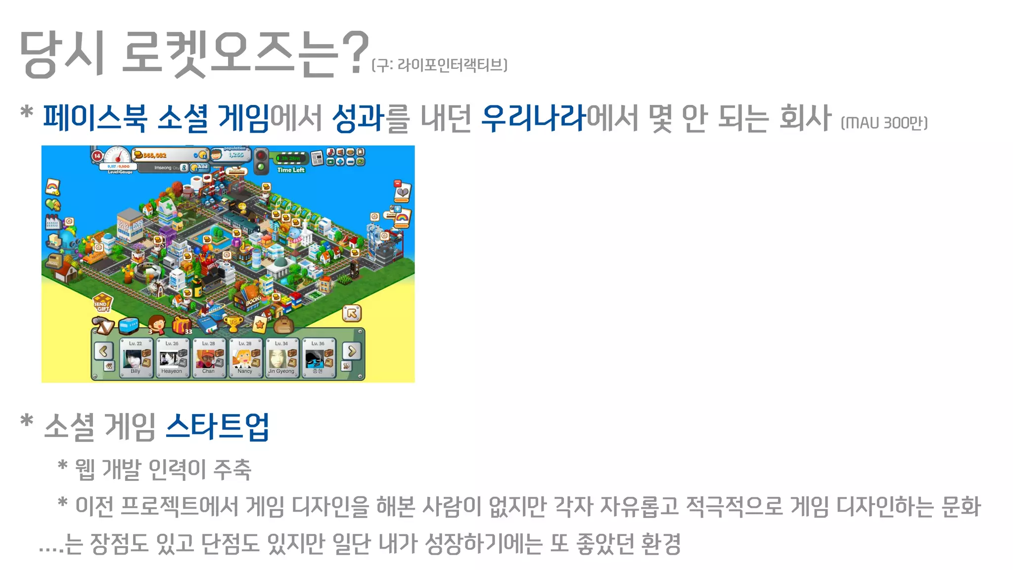 당시 로켓오즈는?(구: 라이포인터랙티브)
* 페이스북 소셜 게임에서 성과를 내던 우리나라에서 몇 안 되는 회사 (MAU 300만)
* 소셜 게임 스타트업
* 웹 개발 인력이 주축
* 이전 프로젝트에서 게임 디자인을 해본 사람이 없지만 각자 자유롭고 적극적으로 게임 디자인하는 문화
….는 장점도 있고 단점도 있지만 일단 내가 성장하기에는 또 좋았던 환경
 