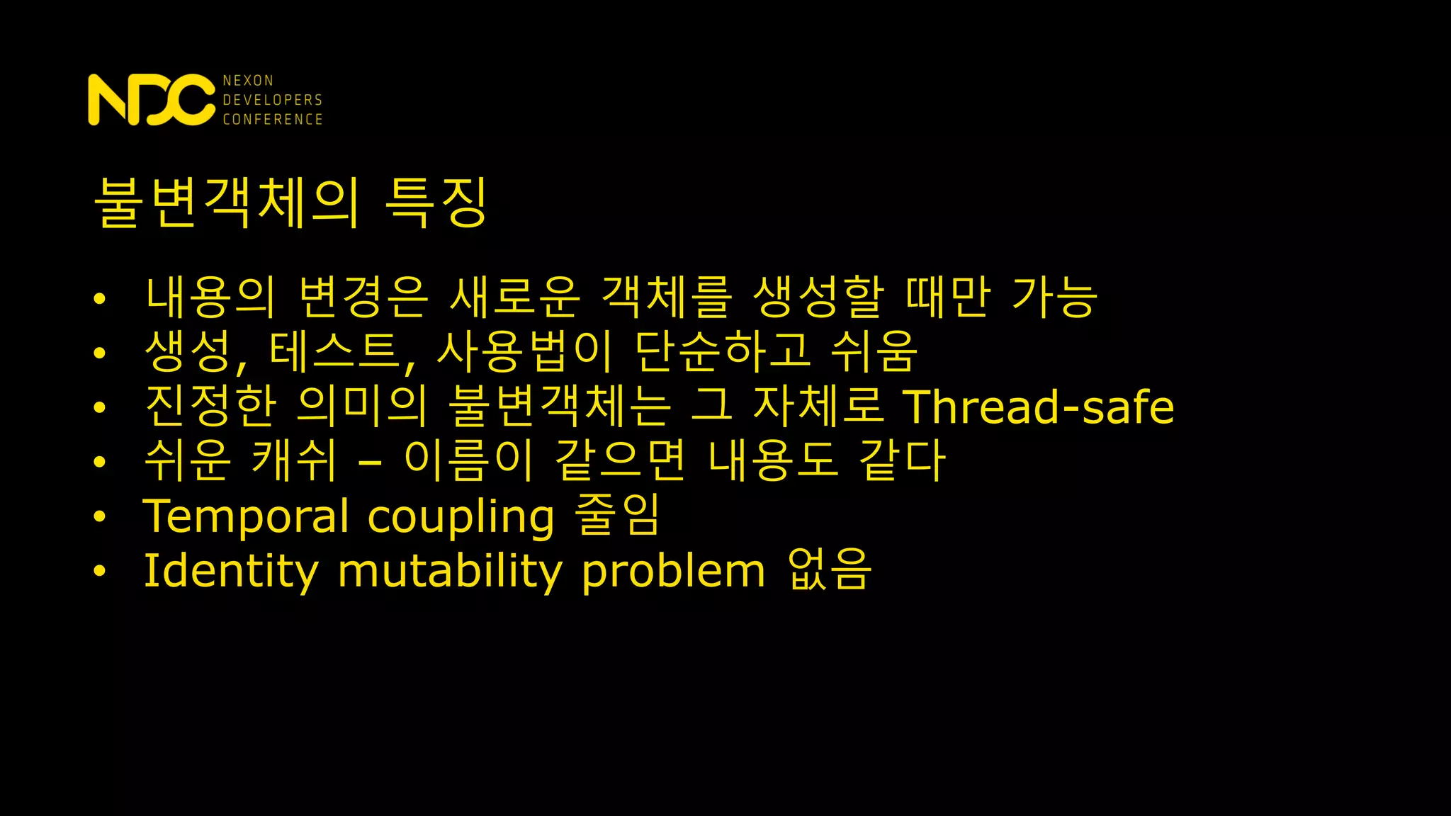 불변객체의 특징
• 내용의 변경은 새로운 객체를 생성할 때만 가능
• 생성, 테스트, 사용법이 단순하고 쉬움
• 진정한 의미의 불변객체는 그 자체로 Thread-safe
• 쉬운 캐쉬 – 이름이 같으면 내용도 같다
• Temporal coupling 줄임
• Identity mutability problem 없음
 