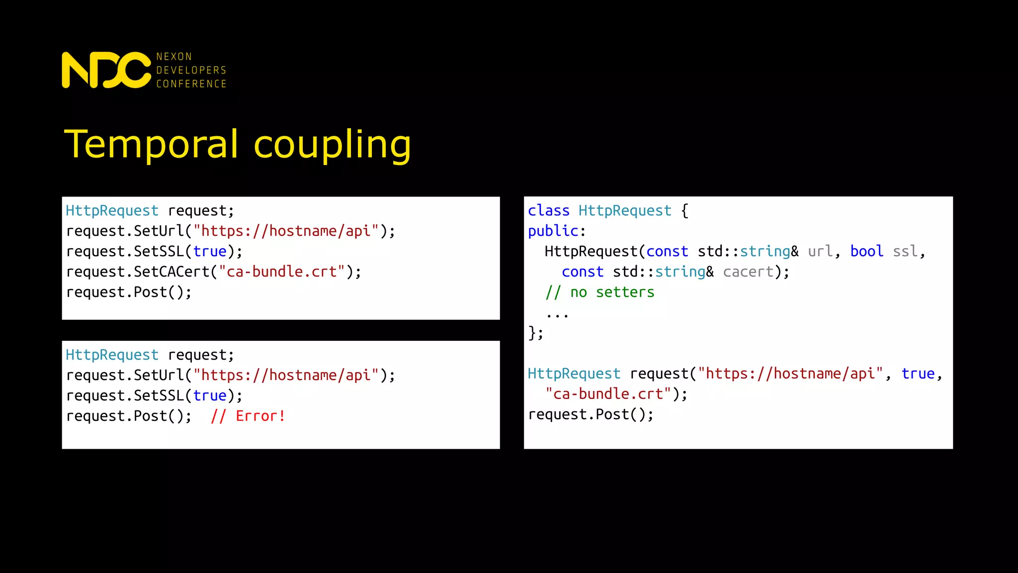 Temporal coupling
HttpRequest request;
request.SetUrl("https://hostname/api");
request.SetSSL(true);
request.SetCACert("ca-bundle.crt");
request.Post();
HttpRequest request;
request.SetUrl("https://hostname/api");
request.SetSSL(true);
request.Post(); // Error!
class HttpRequest {
public:
HttpRequest(const std::string& url, bool ssl,
const std::string& cacert);
// no setters
...
};
HttpRequest request("https://hostname/api", true,
"ca-bundle.crt");
request.Post();
 