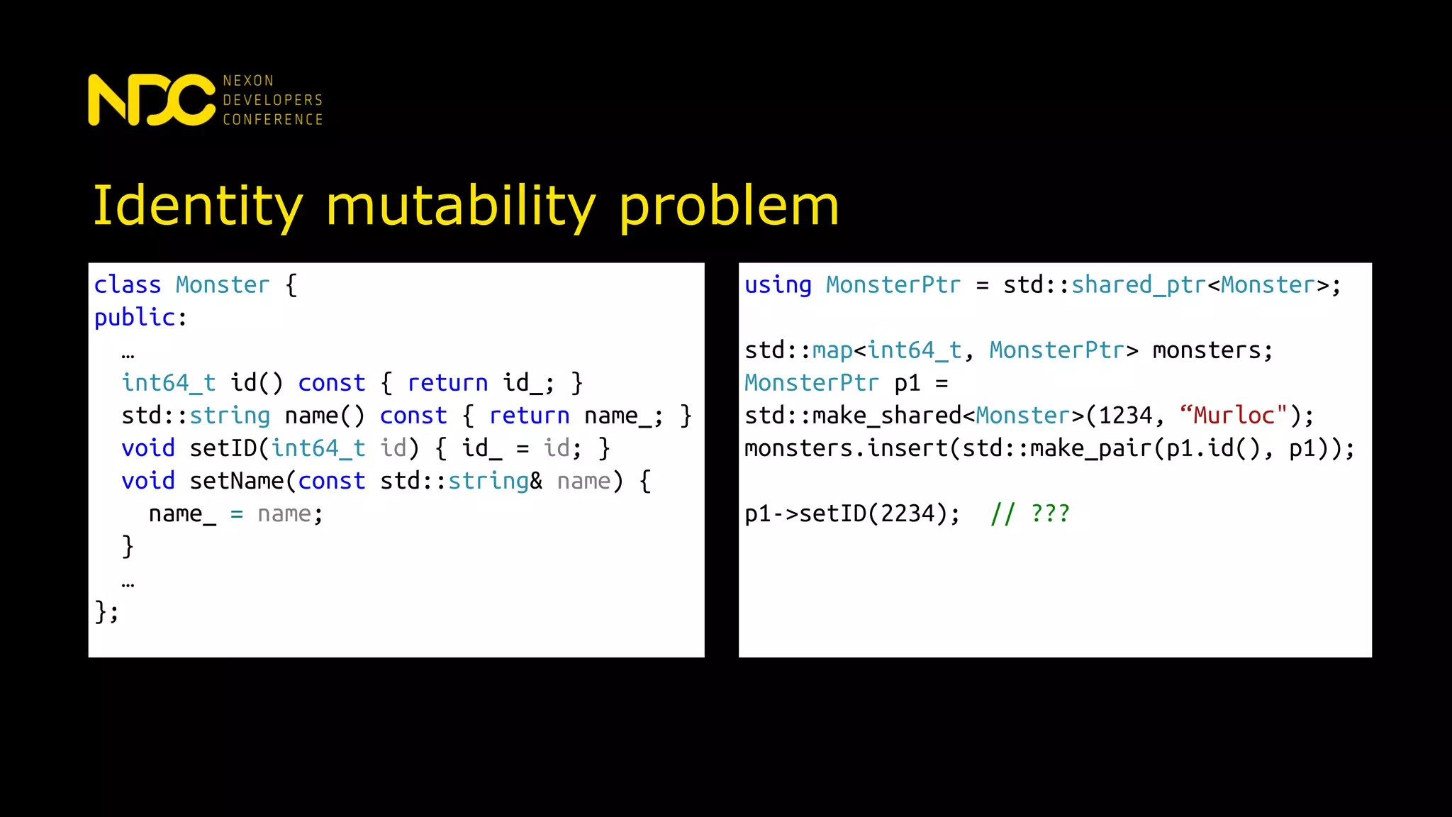 Identity mutability problem
class Monster {
public:
…
int64_t id() const { return id_; }
std::string name() const { return name_; }
void setID(int64_t id) { id_ = id; }
void setName(const std::string& name) {
name_ = name;
}
…
};
using MonsterPtr = std::shared_ptr<Monster>;
std::map<int64_t, MonsterPtr> monsters;
MonsterPtr p1 =
std::make_shared<Monster>(1234, “Murloc");
monsters.insert(std::make_pair(p1.id(), p1));
p1->setID(2234); // ???
 