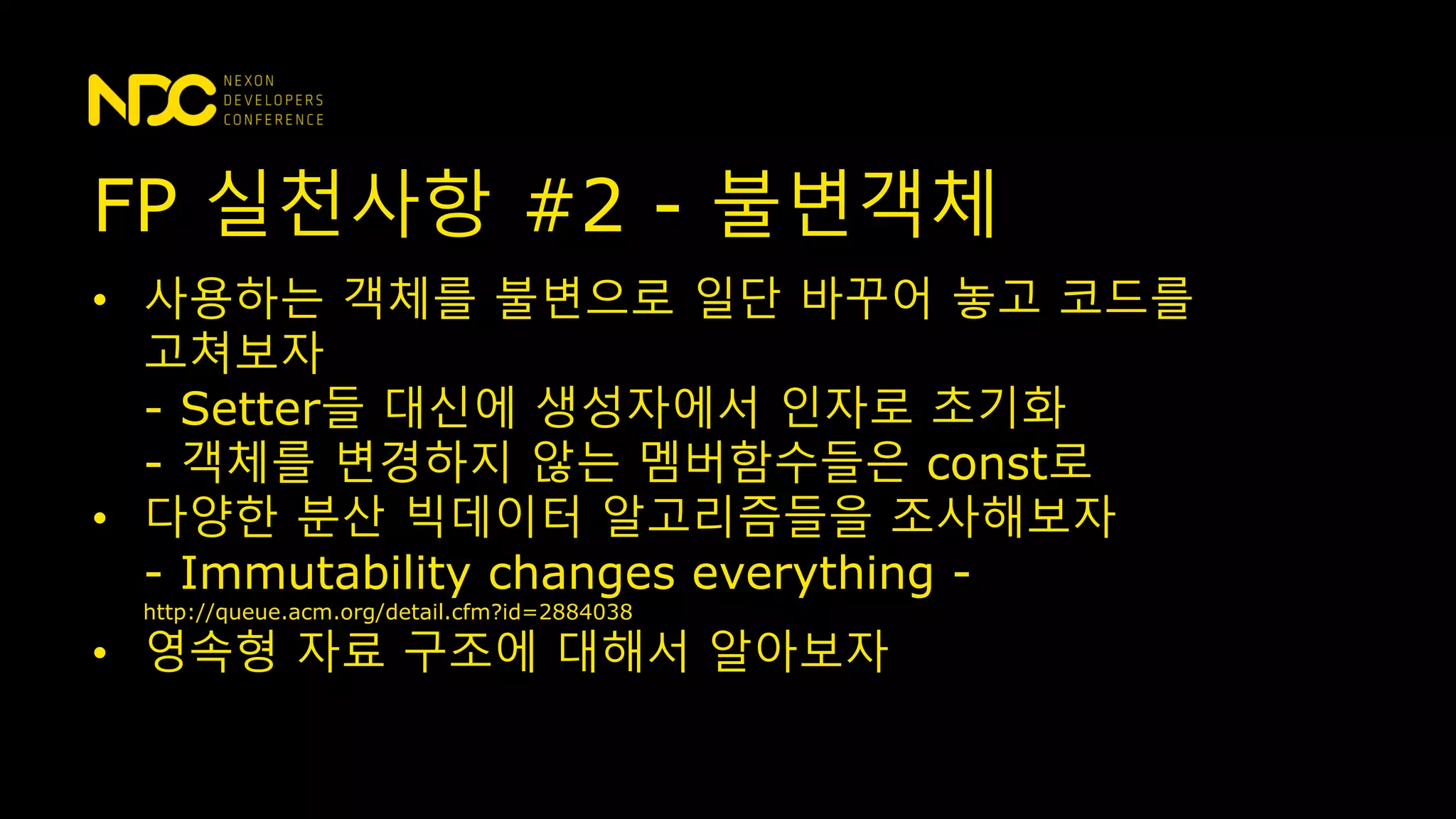 • 사용하는 객체를 불변으로 일단 바꾸어 놓고 코드를
고쳐보자
- Setter들 대신에 생성자에서 인자로 초기화
- 객체를 변경하지 않는 멤버함수들은 const로
• 다양한 분산 빅데이터 알고리즘들을 조사해보자
- Immutability changes everything -
http://queue.acm.org/detail.cfm?id=2884038
• 영속형 자료 구조에 대해서 알아보자
FP 실천사항 #2 - 불변객체
 