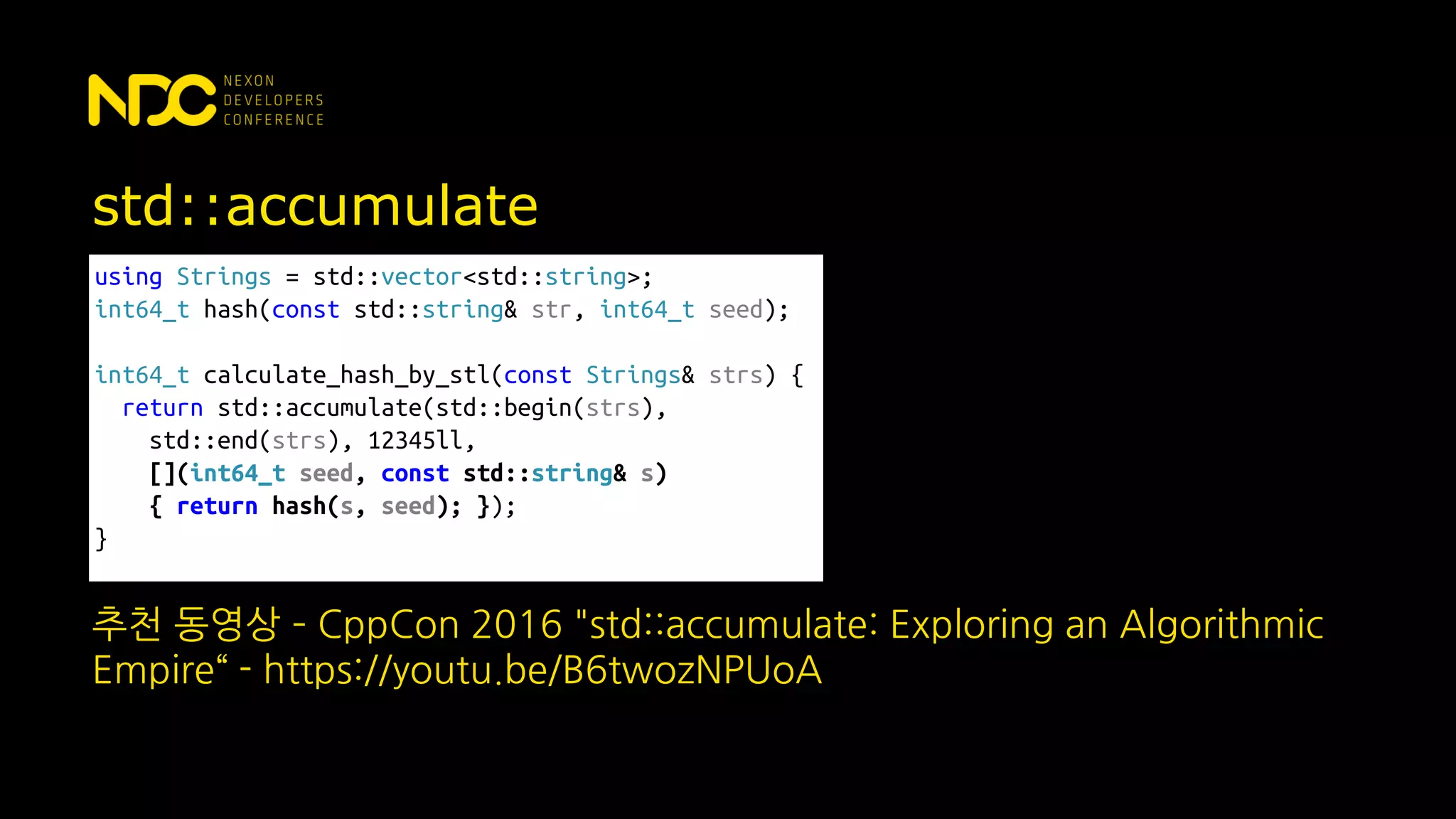 std::accumulate
using Strings = std::vector<std::string>;
int64_t hash(const std::string& str, int64_t seed);
int64_t calculate_hash_by_stl(const Strings& strs) {
return std::accumulate(std::begin(strs),
std::end(strs), 12345ll,
[](int64_t seed, const std::string& s)
{ return hash(s, seed); });
}
추천 동영상 – CppCon 2016 "std::accumulate: Exploring an Algorithmic
Empire“ - https://youtu.be/B6twozNPUoA
 