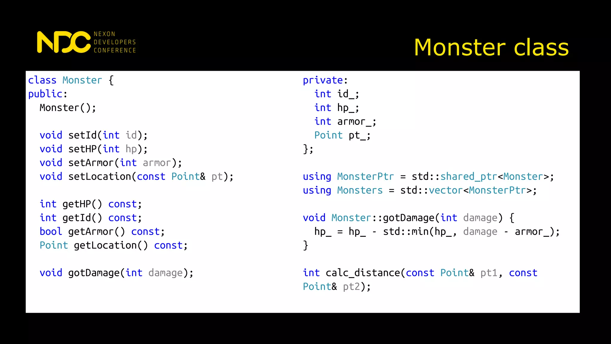 Monster class
class Monster {
public:
Monster();
void setId(int id);
void setHP(int hp);
void setArmor(int armor);
void setLocation(const Point& pt);
int getHP() const;
int getId() const;
bool getArmor() const;
Point getLocation() const;
void gotDamage(int damage);
private:
int id_;
int hp_;
int armor_;
Point pt_;
};
using MonsterPtr = std::shared_ptr<Monster>;
using Monsters = std::vector<MonsterPtr>;
void Monster::gotDamage(int damage) {
hp_ = hp_ - std::min(hp_, damage - armor_);
}
int calc_distance(const Point& pt1, const
Point& pt2);
 