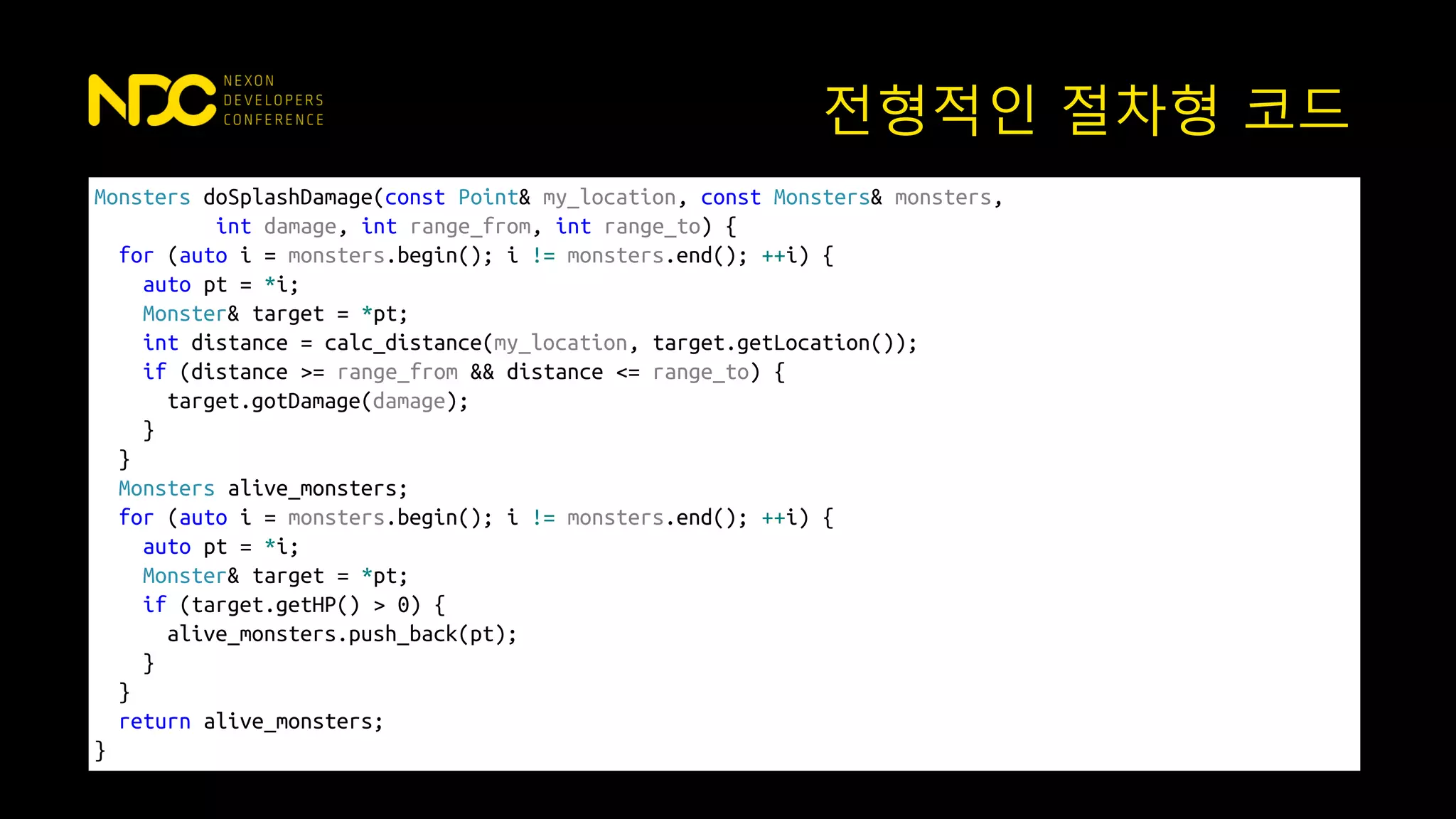 Monsters doSplashDamage(const Point& my_location, const Monsters& monsters,
int damage, int range_from, int range_to) {
for (auto i = monsters.begin(); i != monsters.end(); ++i) {
auto pt = *i;
Monster& target = *pt;
int distance = calc_distance(my_location, target.getLocation());
if (distance >= range_from && distance <= range_to) {
target.gotDamage(damage);
}
}
Monsters alive_monsters;
for (auto i = monsters.begin(); i != monsters.end(); ++i) {
auto pt = *i;
Monster& target = *pt;
if (target.getHP() > 0) {
alive_monsters.push_back(pt);
}
}
return alive_monsters;
}
전형적인 절차형 코드
 