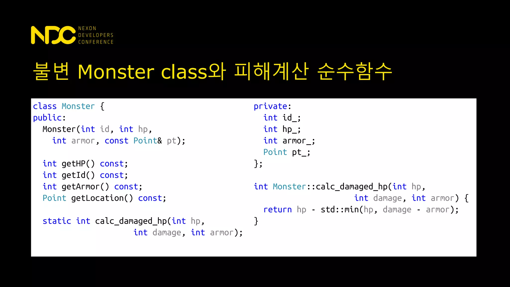 불변 Monster class와 피해계산 순수함수
class Monster {
public:
Monster(int id, int hp,
int armor, const Point& pt);
int getHP() const;
int getId() const;
int getArmor() const;
Point getLocation() const;
static int calc_damaged_hp(int hp,
int damage, int armor);
private:
int id_;
int hp_;
int armor_;
Point pt_;
};
int Monster::calc_damaged_hp(int hp,
int damage, int armor) {
return hp - std::min(hp, damage - armor);
}
 