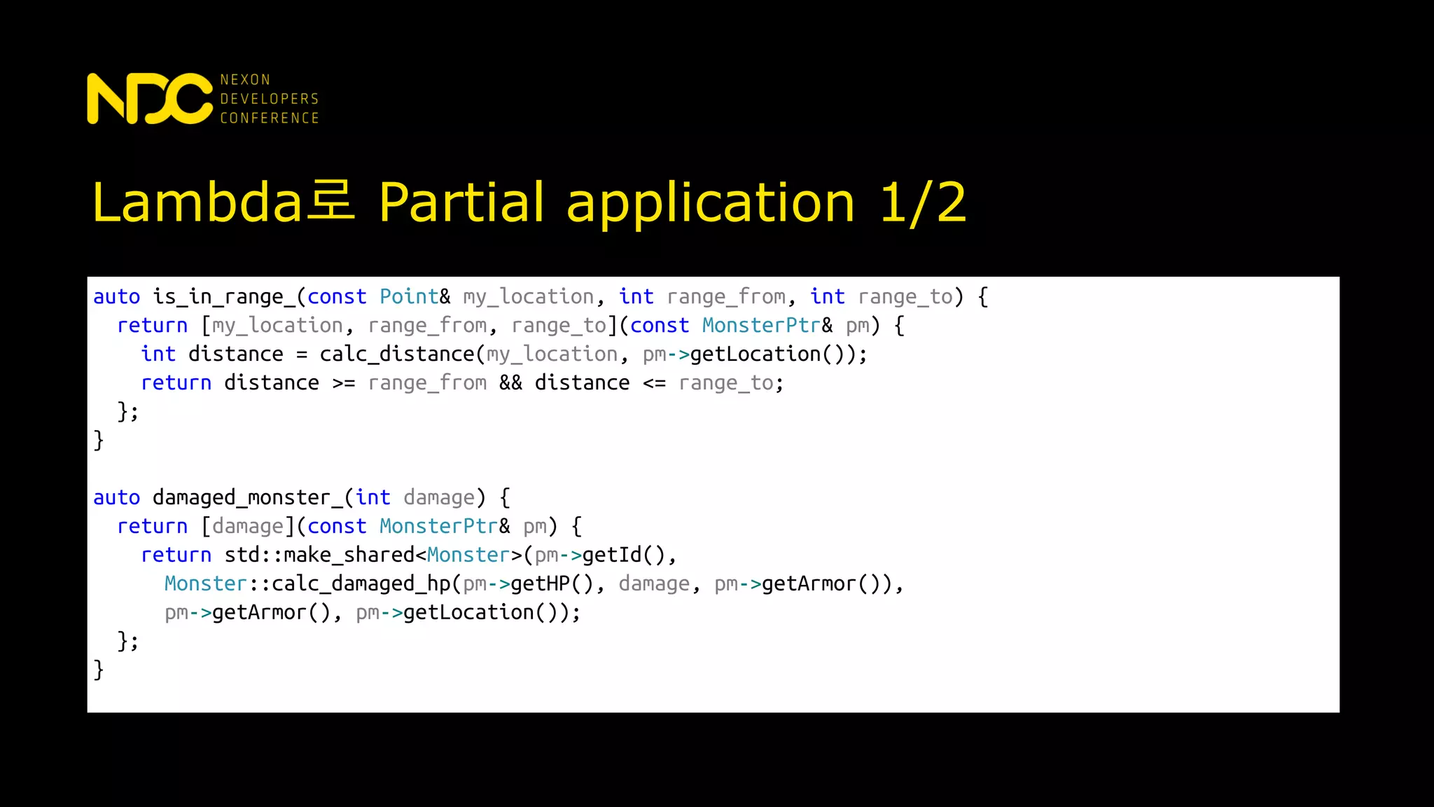 Lambda로 Partial application 1/2
auto is_in_range_(const Point& my_location, int range_from, int range_to) {
return [my_location, range_from, range_to](const MonsterPtr& pm) {
int distance = calc_distance(my_location, pm->getLocation());
return distance >= range_from && distance <= range_to;
};
}
auto damaged_monster_(int damage) {
return [damage](const MonsterPtr& pm) {
return std::make_shared<Monster>(pm->getId(),
Monster::calc_damaged_hp(pm->getHP(), damage, pm->getArmor()),
pm->getArmor(), pm->getLocation());
};
}
 