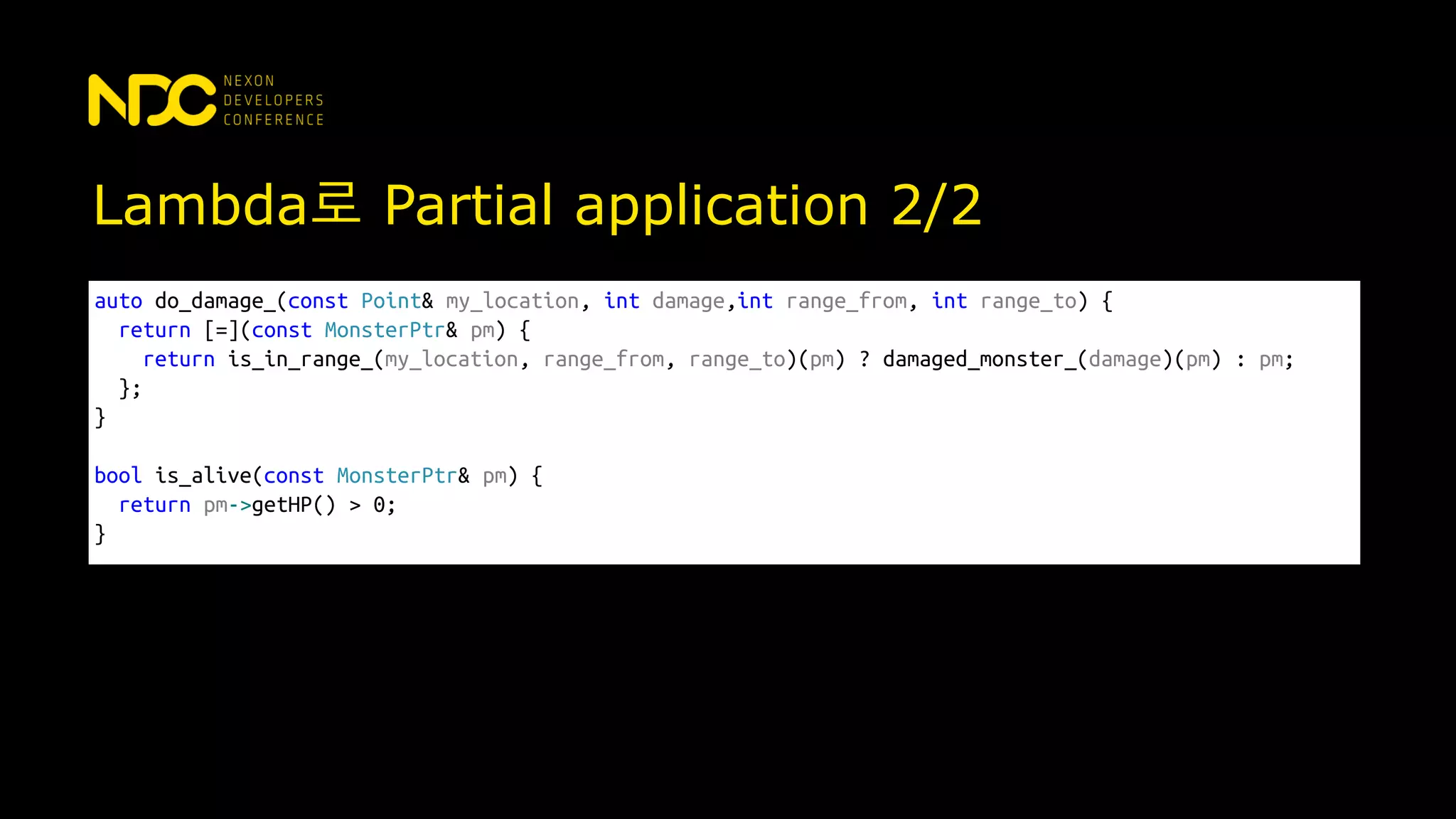 Lambda로 Partial application 2/2
auto do_damage_(const Point& my_location, int damage,int range_from, int range_to) {
return [=](const MonsterPtr& pm) {
return is_in_range_(my_location, range_from, range_to)(pm) ? damaged_monster_(damage)(pm) : pm;
};
}
bool is_alive(const MonsterPtr& pm) {
return pm->getHP() > 0;
}
 