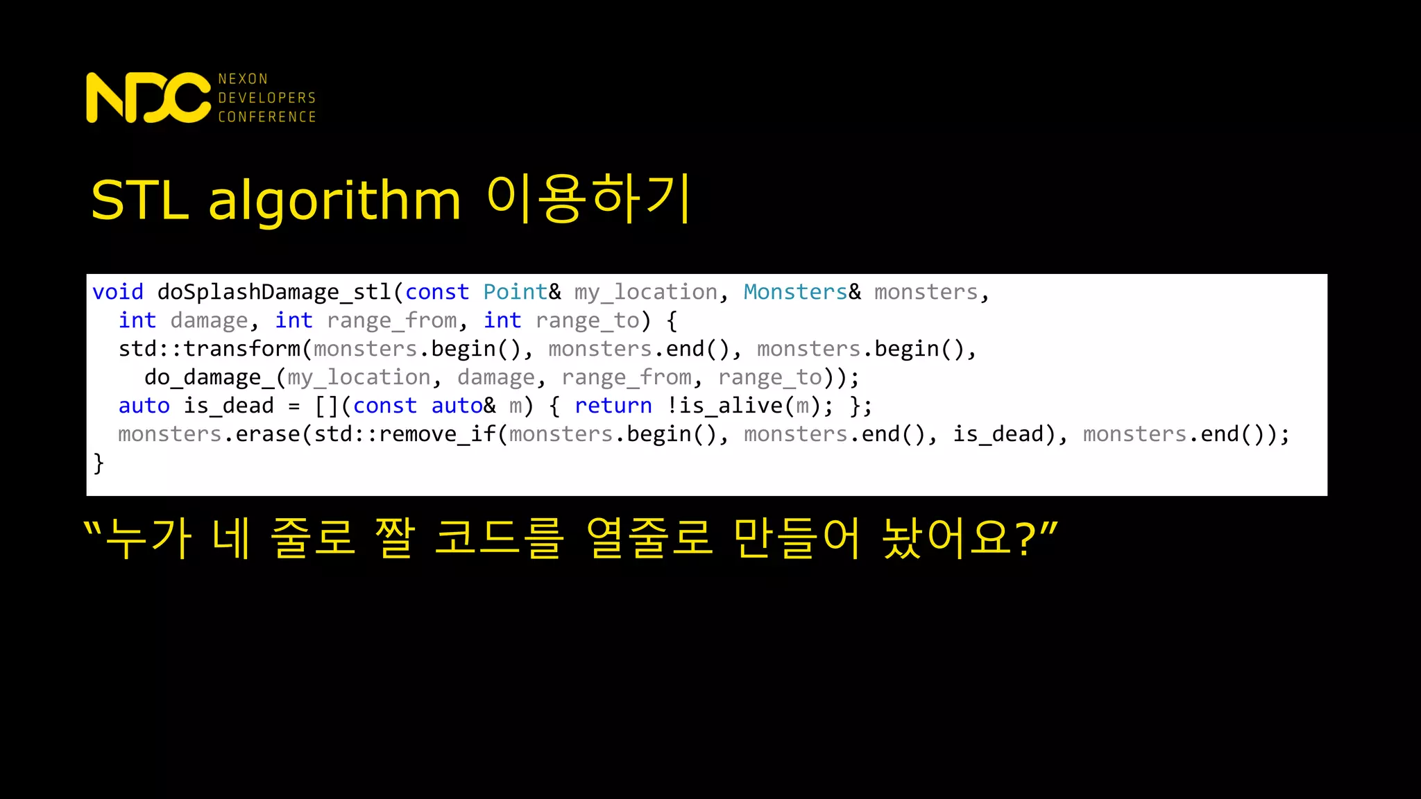 STL algorithm 이용하기
void doSplashDamage_stl(const Point& my_location, Monsters& monsters,
int damage, int range_from, int range_to) {
std::transform(monsters.begin(), monsters.end(), monsters.begin(),
do_damage_(my_location, damage, range_from, range_to));
auto is_dead = [](const auto& m) { return !is_alive(m); };
monsters.erase(std::remove_if(monsters.begin(), monsters.end(), is_dead), monsters.end());
}
“누가 네 줄로 짤 코드를 열줄로 만들어 놨어요?”
 